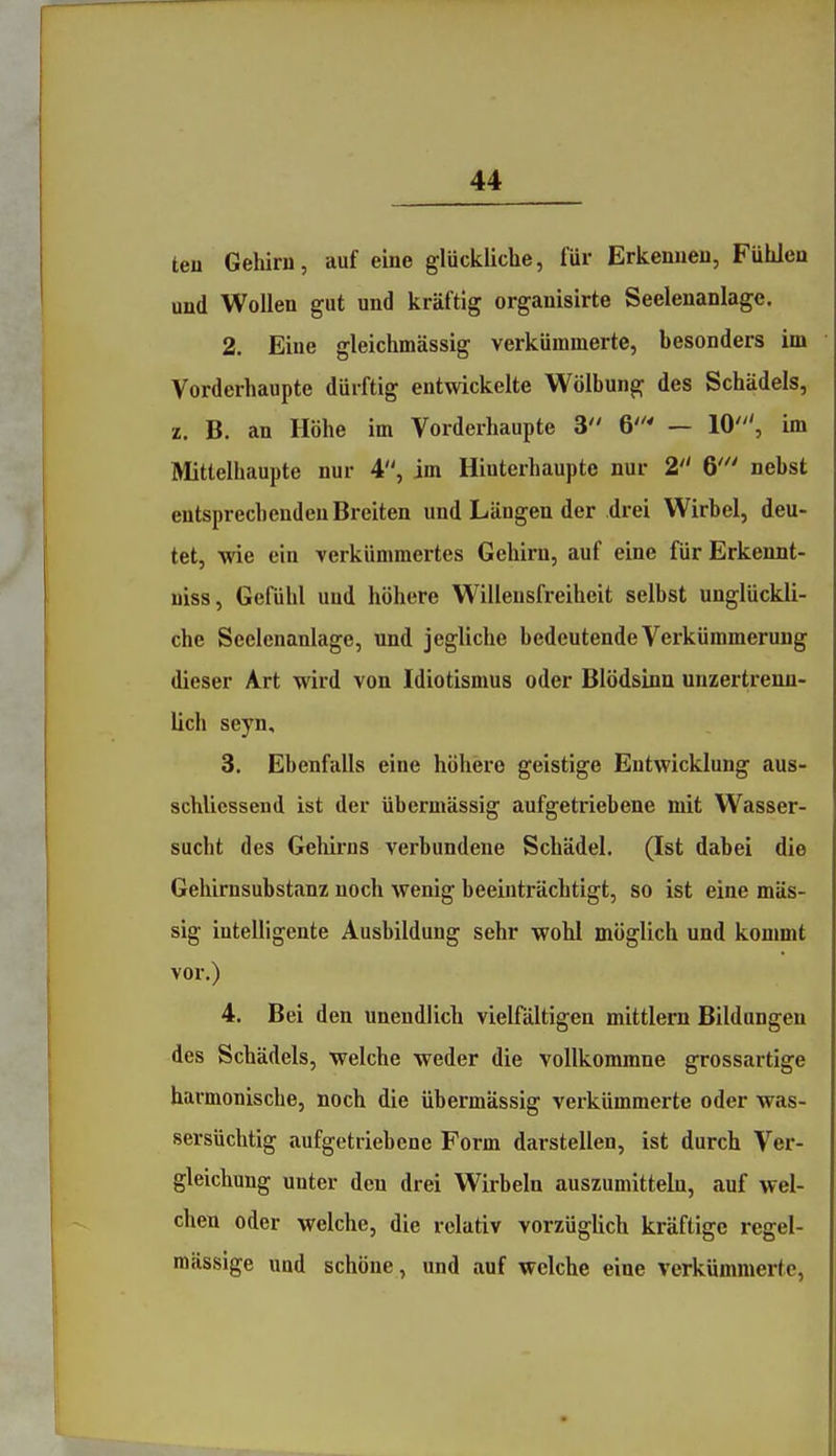 ten Geliiru, auf eine glückliche, für Erkenueu, Fühlen und Wollen gut und kräftig organisirte Seelenanlage. 2. Eine gleichmässig verkümmerte, besonders im Vorderhaupte dürftig entwickelte Wölbung des Schädels, z. B. an Höhe im Vorderhaupte 3 6 - 10', im Mittclhaupte nur 4, im Hinterhaupte nur 2 6' nebst entsprechenden Breiten und Längen der drei Wirbel, deu- tet, wie ein verkümmertes Gehirn, auf eine für Erkennt- niss, Gefühl und höhere W^illensfreiheit selbst unglückli- che Scelenanlage, und jegliche bedeutende Verkümmerung dieser Art wird von Idiotismus oder Blödsinn unzertrenn- lich seyn, 3. Ebenfalls eine höhere geistige Entwicklung aus- schlicssend ist der übermässig aufgetriebene mit Wasser- sucht des Gehirns verbundene Schädel. (Ist dabei die Gehirnsubstanz noch wenig beeinträchtigt, so ist eine mas- sig intelligente Ausbildung sehr wohl möglich und kommt vor.) 4. Bei den unendlich vielfältigen mittlem Bildungen des Schädels, welche weder die voUkommne grossartige harmonische, noch die übermässig verkümmerte oder was- sersüchtig aufgetriebene Form darstellen, ist durch Ver- gleichung unter den drei Wirbeln auszumltteln, auf wel- chen oder welche, die relativ vorzügUch kräftige regel- mässige und schöne, und auf welche eine verkümmerte,