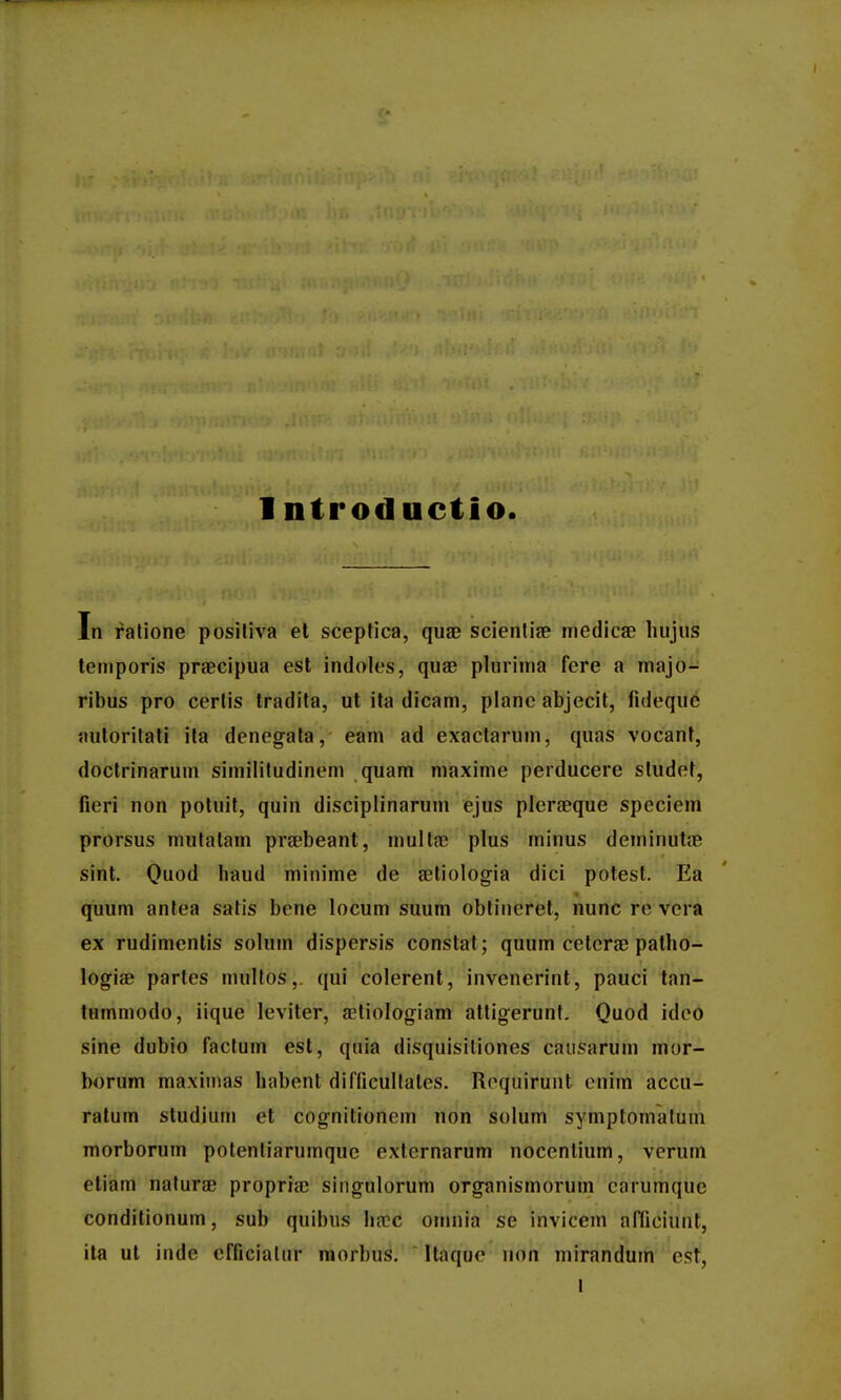 In ralione positiva el scepfica, quae scienliae medica? liujiis temporis praBcipua est indoles, quae plurima fere a majo- ribus pro cerlis tradita, ut ita dicam, plane abjecit, fideque jmtoritati ita denegata, eam ad exactarum, quas vocanf, doctrinarum similitudinem quam maxime perducere studef, fieri non poluit, quin disciplinarum ejus plcrfeque speciem prorsus mulatam prfebeant, multa? plus minus deminufje sint. Ouod haud minime de aetiologia dici potest. Ea quum antea satis bene locum suum obtincret, nunc re vera ex rudimentis solum dispersis constat; quum ceterae patho- logiae partes multos,. qui colerent, invenerint, pauci tan- tummodo, iique leviter, aetiologiam attig-erunf. Quod ideo sine dubio factum est, quia disquisiliones causarum mor- borum maxiiiias habent difficultates. Roquirunt enim accu- ratum studium et cognitionem non solum symptomatum morborum potentiarumque externarum nocentium, verum eliam naturae propria) singulorum organismorum carumque conditionum, sub quibus ha:c omnia se inviceni aflioiunt, ila ut inde cfficiatur raorbus. Itaque non mirandum cst, l