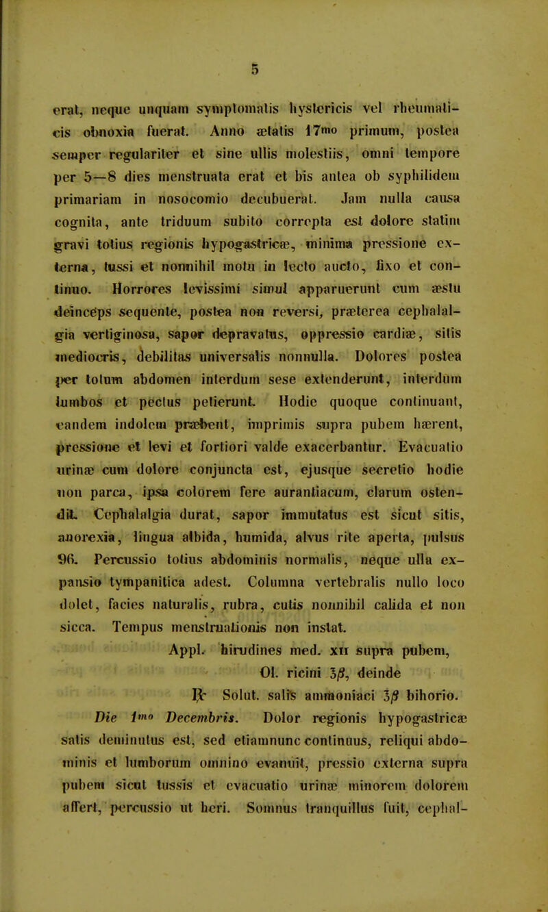 eral, iieque unqiiain symplonialis hyslcricis vel rliouniali- cis obnoxia ftierat. Anno ietatis i7mo primum, postea semper regularitcr et sine uUis molestiis, omni tempore per 5—8 dies menstruata erat et bis anlea ob sypliilidei» primariam in nosocomio decubuerat. Jam nulla causa cognita, ante triduum subito corropla esl dolore statim gravi tolius regionis hypo^strica?, minima pressione cx- terna, tussi el nonnihil motu iii lccto aucto, fixo et con- linuo. Horrores levissimi simul apparuerunt cum jpstu deinc^ps sequente, postea non reversi, praterea cephalal- gia vertiginosa, sapor depravalus, oppressio cardiae, silis inediocris, debilitas universalis nonnulla. Dolores poslea {ler lolum abdomen interduin sese exlenderunt, interdum lumbos et peclus pelierunt Hodie quoque conlinuant, eandem indolem praebcnt, imprimis siipra pubem hferent, prcssione el levi et fortiori valde exacerbantur. Evacualio «rina; cuni dolore conjuncta cst, ejusque secretio hodie iion parcii, ipsa colorem fcrc aurantiacum, clarum osten- diL Ccpbalalgia durat, sapor immutatus est sicut sitis, ajiorexia, lingua albida, humida, alvus rile apcrta, pulsus 5)6. Percussio totius abdominis normalis, neque ulla ex- pansio tympanilica adest. Columna vertcbralis nullo loco dolet, facics naluralis, rubra, cutis nonnihil calida et non sicca. Tempus menstniatioinis non inslat. Appl. hirudines med. xii supra pubem, 01. ricini 3(S, deinde Solut. saliS ainmoniaci 3/J bihorio. Die pno Decembris. Dolor regionis hypogastrica; satis deminiilus esl, sed etiamnunc conlinuus, reliqui abdo- niinis et lumborum omnino evanuit, prcssio cxtcrna supra pubem sicut lussis el evacuatio urina; minorcin dolorein affert, percussio ut hcri. Somnus tranquillus fuil, ccpiial-