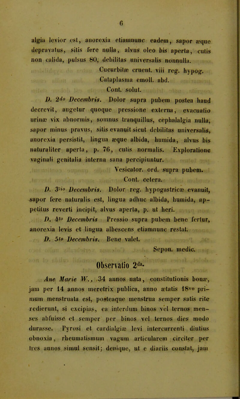 algiu levior csl, anorexia etiainnunc eadein, sapor a^que depravalus, silis lere nuila, alvus oleo bis aperta, culis non calida, pulsus 80, debilitas universalis nonnulla. CucurbilfiB cruent. viii reg. hypog. Cataplasma einoll. abd. Cont. solut. D. 2do Decembris. Dolor supra pubem poslea liaud decrevit, augetur quoque pressione extcrna, evacuatio urina) vix abnormis, somnus tranquillus, cephalalgia nulla, sapor niinus pravus, sitis evanuit sicut debililas univcrsalis, anorcxia persistit, lingua a^que albida, humida, alvus bis naturaliter aperta, p. 76, culis normalis. Exploratione vaginali genitalia interna sana percipiuntur. Vesicator. ord. supra pubem. Cont. cetera. D. 3''io Decembris. Dolor rcg. hypogastricae evanuit, ^apor fere naturalis est, lingua adhuc albida, humida, ap- pelilus reverti incipit, alvus aperla, p. ut heri. D. 4' Decembris Pressio supra pubem bene ferlur, anorexia levis et lingua albescens etiamnunc restal. D. 5io Decembris. Bene valet. Sepon. medic. Observatio 2<'«- Ane Marie W., ,34 annos nata, constitutionis bona^, jam per 14 annos meretrix publica, anno aHatis 18*» pri- mum menstruata est, posteaque mcnstrua semper satis rtle redierunt, si excipias, ea inlerdum binos vel ternos men- ses abfuisse ct sempcr per binos vel lernos dies modo durasse. Pyrosi et cardialgia) levi intercurrenti diutius obnoxia, rheumatismuin vagum articularein circitcr per ircs unnos siinul scnsil; deni(|uc, ut c diaiiis constal, jam