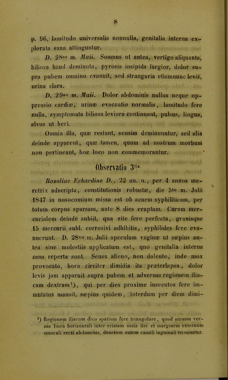 p. 96, lassiludo universalis nonnuUa, genilalia inlerna ex- plorala sana altingunlur. D. 28» m. Maii. Somnus ul antea, vertigo aliquanla, hiliosa haud deininuta, pyrosis insipida iargior, dolor su- pra pubem omnino evanuil, sed stranguria etiamnunc levis, «rina clara. D. 29«» m. Maii. Dolor abdominis nullus neque op- prcssio cardiae, urinae evacuatio normalis, lassitudo fere nuUa, symploniata biliosa leviora conlinuant, pulsus, lingua, alvus ut heri. Omnia illa, qua; restant, sensim deminuuntur, sed alia deinde apparent, qute tamen, quum ad nostrum morbum Jion pertineant, hoc loco non commemorantur. Ohservatio 3'' liosaline Echardine D., 22 an. n,, per 4 annos me- retrix adscripla, conslitulionis robustae, die 5'o m. Julii 1847 in nosocomium missa est ob acnem syphiliticam, per totum corpus sparsam, ante 8 dies eruptam, Curam mer- curialem deinde subiit, qna rite fere perfecta, granisqne 15 mercurii subl. corrosivi adhibitis, syphilides fcrc eva- nuerunt. D. 28vo ni. Julii speculum vaginae ul saepius an- lea sine molesliis applicatum est, qno genitalia interna sana reperla sunt. Sensu alieno, non dolente, inde mox provocato, hora circiter dimidia ila prielerlapsa, dolor levis jam apparuit supra pubem et adversus regionem ilia- cam dextramO, qui per dies proxime insecutos fere im- mulalus mansit, sa^pius quidem, interdum pcr diem dimi- ') Rcgionein ilincnm dico spnliiim fcrc tiiangiilarc, qiiod sursum ver- sus linca hori7.ontnli inter cristani ossis ilci et margincm cxlernum musculi recti abdoniinis, deorsum autcm canali infniinali terminatur.