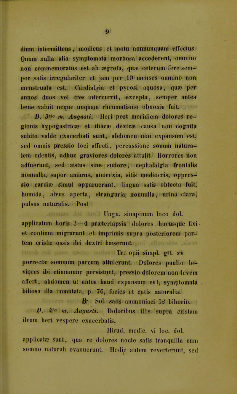 dium inlerniittens, modicus cl motu nonnunquam cnVclus. Ouum nulla alia symptomata morbosa accederent, omnino non commemoratus est ab aegrota, quae ceterum fere sem- per salis irregulariler et jam per 10 menses omnino non menstruata est. Cardialgia et pyrosi aquosa, quae per annos duos vel Ires intercurrit, excepta, semper antea bene valuit neque unquam rheumatismo obnoxia fuit. D. S'»» m. Augusti. Heri post meridiem dolores re- gionis hypogastricae et iliacae dextrae causa non cognita subito valde exacerbali sunt, abdomen non expansum est, sed omnis pressio loci affecti, percussione sonum natura- lem edentis, adhuc graviores dolores altulit. Horrores non adfuerunt, sed xstus sine sudore, cephalalgia frontalis nonnulla, sapor amarus, anorexia, sitis mediocris, oppres- sio cardia) simul apparuerunt, lingua satis obtecla fuit, humida, alvus aperta, stranguria nonnulla, urina clara, pulsus naturalis. Post Ungu. sinapinum loco dol. applicatum horis 3—4 pra!terlapsis dolores huousque fixi et continui migrarunt et imprimis supra posteriorem par- tem crisfae ossis ilei dextri haeserunt. Tr. opii simpl. gtt. xv porrectae somnum parcum attulerunt. Dolores paullo le- viores ibi etiamnunc persislunl, pressio dolorem non levem alTert, abdomen ut antea haud expansum est, symptomata biliosa illa immutata, p. 76, facies et cutis naturalia. ^ Sol. salis anmioniaci bihorio. D. 4' m. Augusti. Doloribus illis supra cristam ileam heri vespere exacerbatis, Hirud. medic. vi loc. dol. applicala; Sunt, qua re dolores nocle satis tranquilla cum somno nalurali evanucrunt. Hodic autem reverlcrunt, scd