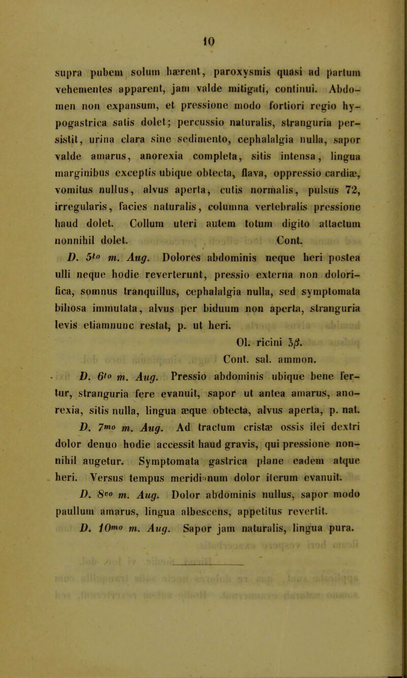 supra pubcm soluni liaerent, paroxysmis quasi ad parlum vehemenles apparent, jani valde mitig.iti, contiiiui. Abdo- men non expansum, et prossione modo forliori regio hy- pogastrica salis dolet; percussio naluralis, stranguria per- sislit, urina clara sine scdimento, cephalalgia nulla, sapor valde ainarus, anorexia completa, silis intensa, lingua marginibus exceptis ubique oblecta, flava, oppressio cardiaj, vomitus nullus, alvus apcrla, culis normalis, pulsus 72, irregularis, facies naturalis, columna verlebralis pressione haud dolet. Collum uteri aulem tolum digilo altaclum nonnihil dolet. Cont. D. 5fo tn. Aug. Dolores abdominis neque heri postea ulli neque hodie reverlerunt, pressio externa non dolori- fica, somnus tranquillus, cephalalgia nulla, sed symptomala biliosa immutata, alvus per biduum non apcrt^i, stranguria levis ctiamnunc reslat, p. ut heri. 01. ricini Cont. sal. ainmon. D. 6'o m. Aug. Pressio abdominis ubique bene fer- lur, stranguria fere evanuit, sapor ut antea amarus, ano- rexia, sitis nuUa, lingua aeque obtecta, alvus aperla, p. nat. D. 7^0 tn. Aug. Ad traclum crislae ossis ilei dextri dolor denuo hodie accessit haud gravis, qui pressione non- nihil augetur. Symplomata gastrica plane eadeni alque heri. Versus tempus meridi mum dolor iterum evanuit. D. S» m. Aug. Dolor abdoininis nullus, sapor modo paullum ainarus, lingua albescens, appetilus revcrlit. D. iO*no tn. Aug. Sapor jam naturalis, lingua pura.