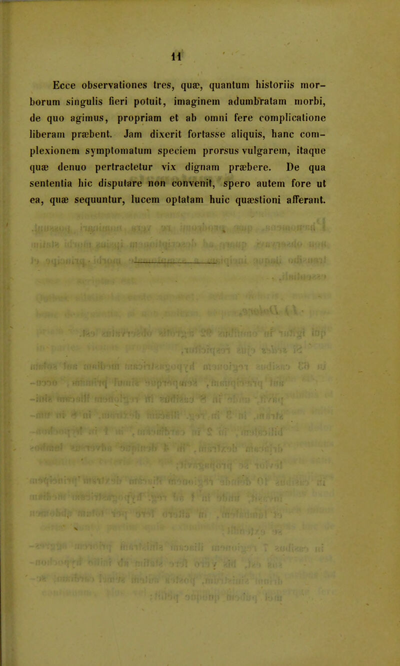 Ecce observationes tres, quac, quanlum hisloriis inor- borum singulis fieri potuit, imaginem adumbYatam niorbi, de quo agimus, propriam et ab omni fere complicalione liberam praebent. Jam dixerit fortasse aliquis, hanc com- plexionem symptonialum speciem prorsus vulgarem, itaque quae denuo pertracletur vix dignam prsBbere. De qua sententia hic dispulare non convenit, spero autem fore ut ea, qusd sequuntur, lucem optatam huic qusestioni alTerant.