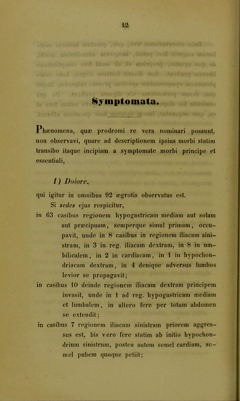 §ymptoinata. Phffinomena, quae prodromi re vera nominari possunt. non observavi, quare ad descriptionem ipsius morbi slalim Iransibo ilaque incipiam a symptomate morbi principe et esscnliali, /) Dolore^ qui igitur in omnibus 92 a?grolis observalus esl. Si sedes ejus respicitur, in 63 casibus regionem hypogastricam mediam aut solam aut praecipuam, semperque simul primam, occu- pavit, unde in 8 casibus in regionem iliacam sini- stram, in 3 in reg. iliacam dextram, in 8 in um- bilicalem, in 2 in cardiacam, in 1 in hypochon- driacam dextram, in 4 denique adversus lumbos levior se propagavit; in casibus iO deinde regionem iliacam dextram principcm invasit, unde in 1 ad reg. hypogastricam modiam el lumbalem, in altero fere pcr totum abdomen se extendil; in casibus 7 regionem iliacam sinistram priorem aggrcs- sus est, bis vero fcre sfatim ab inilio hypochon- drium sinistrum, postca aulem semcl cardiam, se- mel pubem quoque pcliit;