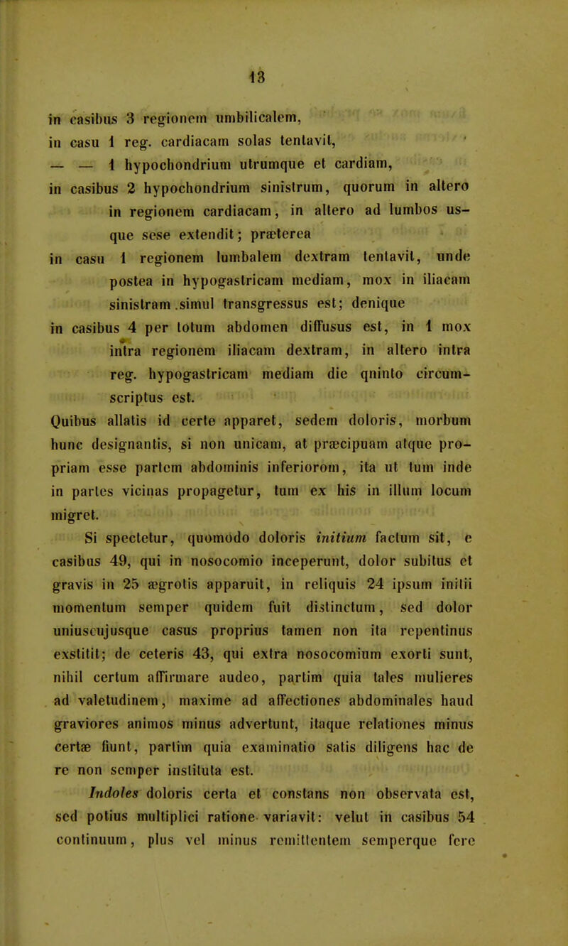 in casibiis 3 regionptn iinibilicalem, in casu 1 reg. cardiacatn solas tenlavil, _ _ 1 hypochondrium utrumque et cardiam, in casibus 2 hypochondrium sinisfrum, quorum in altero in regionem cardiacam, in altero ad lumbos us- que sese extendit; pra?terea in casu 1 regrionem lumbalem dextram tenlavit, unde postea in hypogastricam mediam, mox in iliacam sinistram .simitl transgressus est; denique in casibus 4 per lolum abdomen diffusus est, in 1 mox intra regionem iliacam dexlram, in altero intra reg. hypogastricam mediam die qninto circum- scriptus est. Quibus allatis id certe apparet, sedem doloris, niorbum hunc designantis, si non unicaiu, at praBcipuam atque pro- priam esse partcm abdominis inferiorom, ita ut lum inde in parles vicinas propagetur, tum ex his in illum locum migret. Si spectetur, quomodo doloris initium factum sit, e casibus 49, qui in nosocomio inceperunt, dolor subitus ct gravis in 25 aegrolis apparuit, in reliquis 24 ipsum inilii momentum semper quidem fuit di.slinctum, sed dolor uniuscujusque casus proprius tatnen non ita rcpentinus exstitit; de ceteris 43, qui exlra nosocomium exorti sunt, nihil certum afTirmare audeo, partim quia tales mulieres ad valetudinetn, ma.xime ad afTectiones abdominales haud graviores animos minus advertunt, itaque relationes minus certae fiunt, parlim quia exatninatio satis diligens hac de rc non semper insliluta est. Jndoles doloris certa el constans non observala est, scd potius multiplici ratione variavit: velut in casibus 54 conlinuum, plus vel tninus remillontein scmpcrque fcre