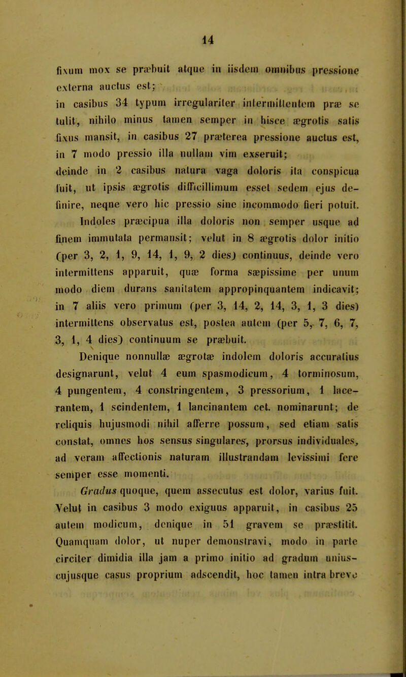 H fixum mox se pra^buit alque in iisdcin omnibns prcssione externa auclus est; in casibus 34 typum irregulariler inlerniitlcntcm prse sc tulit, nihilo minus lamen semper in hisce aegrotis satis fixus mansit, in casibus 27 praeterea pressione auctus est, in 7 modo pressio illa nullam vim exseruit; dcinde in 2 casibus natura vaga doioris ila conspicua luit, ut ipsis a;grotis diiricillimum esset sedem ejus de- finire, neqne vero hic pressio sinc incommodo ficri potuit. Indoles pra^cipua illa doloris non semper usque ad finem immutata permansit; velut in 8 ffgrotis dolor initio Cper 3, 2, 1, 9, 14, 1, 9, 2 diesj continuus, deinde vero intermittens apparuit, quae forma saepissime pcr unum modo diem durans sanilatem appropinquantem indicavit; in 7 aliis vero primum fper 3, 14, 2, 14, 3, 1, 3 dies) intermittens observatus est, postea autcm (pcr 5, 7, 6, 7, 3, 1, 4 dies) continuum se praebuit. Denique nonnullae ajgrotae indolem doloris accnratius designarunt, velut 4 eum spasmodicum, 4 torminosum, 4 pungentem, 4 constringentem, 3 pressorium, 1 lace- rantem, 1 scindentem, 1 lancinantcm cet. nominarunt; de rcliquis hujusmodi niliil afTerre possum, sed etiam satis constat, omnes hos sensus singulares, prorsus individuales, ad veram affeclionis naturam illustrandam levissimi fere semper esse momonli. Gradus quoque, quem assecutus est dolor, varius fuit. Yelut in casibus 3 modo exiguus apparuit, in casibus 25 aulem modicum, dcnique in 51 gravem se prapstitil. Ouamquam dolor, ut nuper demonslravi, modo in parle circiter dimidia illa jam a primo inilio ad graduin unius- cujusque casus proprium adscendit, hoc tamen intra brevo