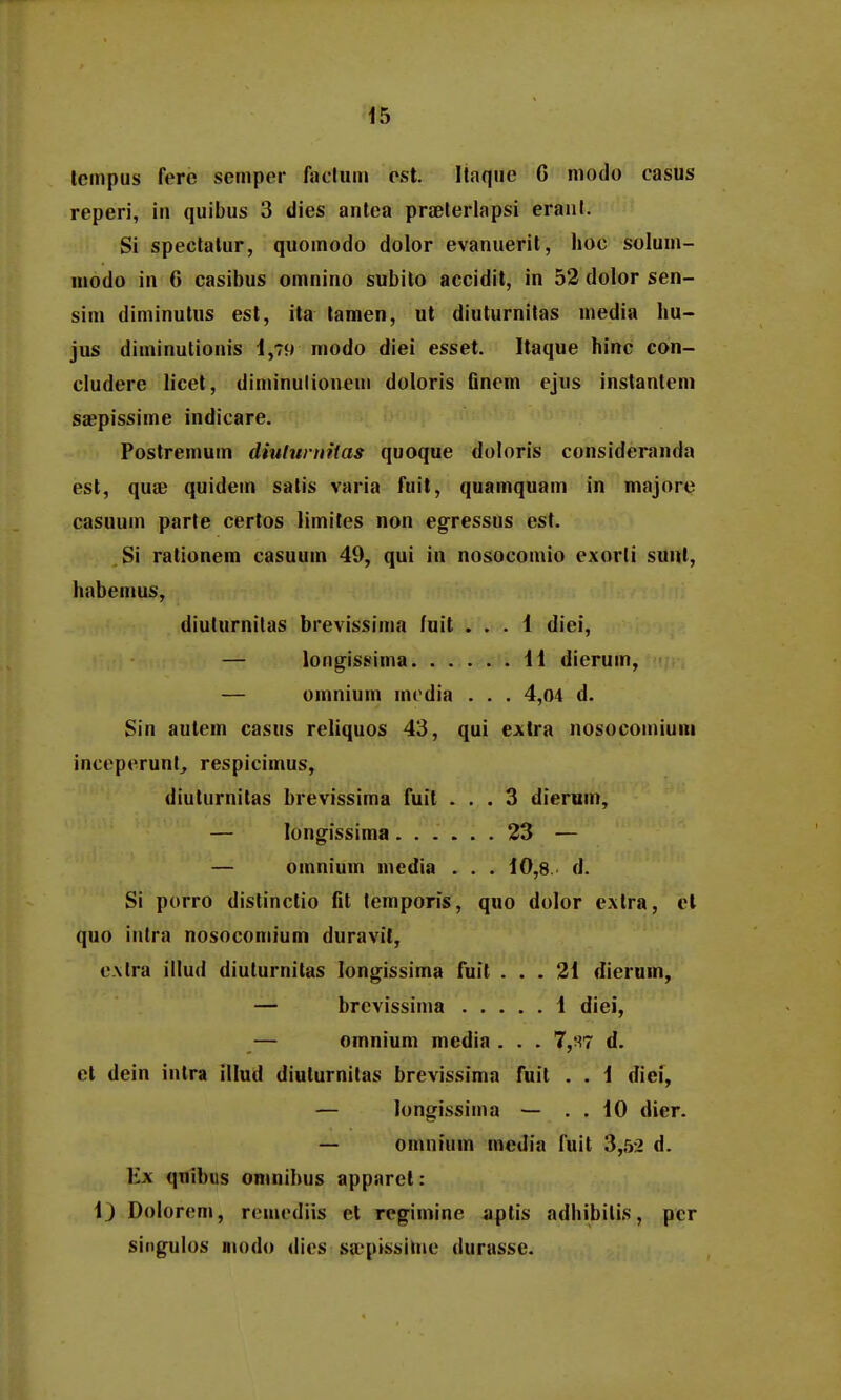 tempus fere semper Aiclum est. Itaque G modo casus reperi, in quibus 3 dies antea praelerlapsi eranl. Si spectalur, quomodo dolor evanuerit, hoc solum- modo in 6 casibus omnino subilo accidit, in 52 dolor sen- sim diminutus est, ita tamen, ut diuturnitas media hu- jus diminutionis 1,79 modo diei esset. Itaque hinc con- cludere licet, diminulionem doloris Gnem ejus instantem saepissime indicare. Postremum diuluruitas quoque doloris consideranda est, quse quidetn satis varia fnit, quamquam in majore casuum parte certos limites non egressus est. Si rationem casuum 49, qui in nosocomio exorli suul, habemus, diulurnitas brevissima fuit ... 1 diei, — longissinia 11 dierum, — omnium modia . . . 4,04 d. Sin autem casus reliquos 43, qui extra nosocomiuni inceperunl, respicimus, diuturnitas brevissima fuit ... 3 dierum, — longissima 23 — — omnium media . . . 10,8 d. Si porro distinctio fit lemporis, quo dolor cAtra, el quo intra nosoconiium duravit, e.\tra illud diuturnitas longissima fuit ... 21 dierum, — brevissima 1 diei, — omnium media . . . 7,'^7 d. ct dein intra illud diuturnitas brevissima fuit . . 1 dief, — longissinia — . . 10 dier. — omnium mcdia luit 3,52 d. Ex qnibus oninibus apparet: 1) Dolorem, remediis et rcgimine aptis adhibilis, per singulos modo dies saepissime durasse.