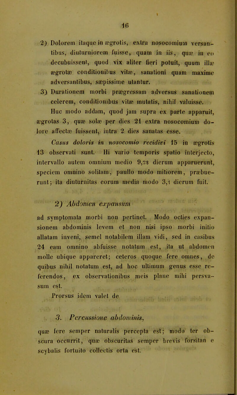 10 2) Dolorern ilaqiic in aegrolis, exlra nosocomiuin versan- tibus, diulurniorem fuisse, quam in iis, quae in eo decubuissent, quod vix aliter fieri potuit, quum illa; jBgrota) conditionihus vitaj, sanalioni quam maxime adversantibus, saepissime utanlur. 3) Durationem morbi pra?gressam adversus sanalionem celerem, conditionibus vilae mutatis, nihil valuisse. Huc modo addam, quod jam supra ex parte apparuif, ffgrotas 3, quae solae per dies 21 exira nosocomium do- lore alTecla; fuissent, intra 2 dies sanatas esse. Casus doloris in nosocomio recidim 15 in a?grolis 13 observati sunt. Hi vario temporis spatio iiilerjeclo, intervallo autem omnium niedio 9,73 dierum apparuerunt, speciem omnino solilam, paullo modo mitiorem, prsbue- runt; ita diuturnitas eorum media modo 3,i dierum fuil. 2) Abdomen expansum ad symptomala morbi non pertinct, Modo oclies expan- sionem abdominis levem et non nisi ipso morbi inilio allalam inveni, semel notabilem illam vidi, sed in casibus 24 eam omnino abfuisse notalum est, ila ut abdomcn molle ubique apparcret; ceteros quoque fere omnes, dc quibus nihil notatum est, ad hoc ullimum genus esse re- ferendos, ex observationibus meis plane mihi persva- sum cst. Prorsus idem valel de 3. Percussione abdomims, quae fere semper naturalis perccpla esl; modo ter ob- scura occurrit, quae obscuritas sempcr brevls forsilan e scybalis fortuilo collcctis orta esl.