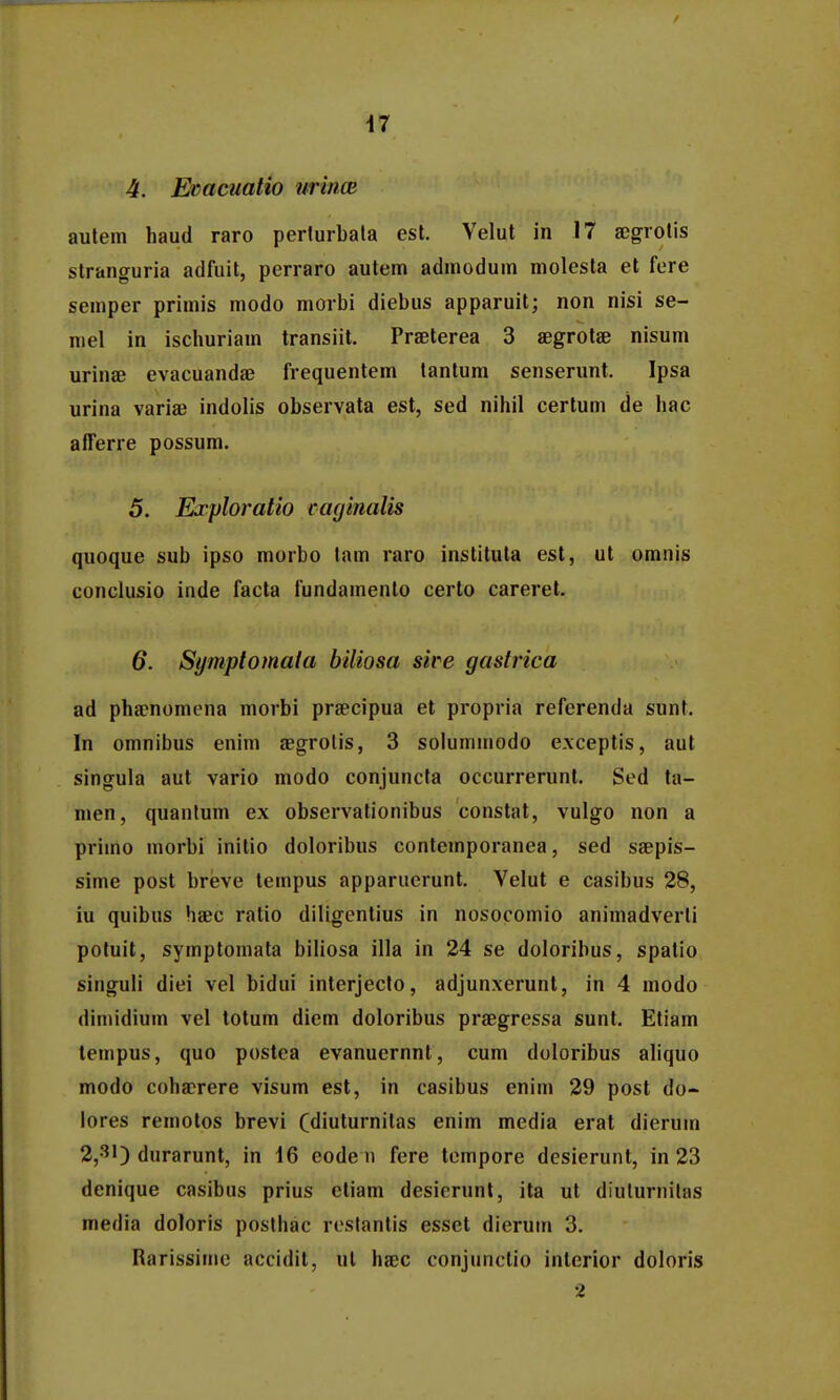 4. Evacuatio wrincB autem haud raro perlurbata est. Velut in 17 segrolis slranguria adfuit, perraro autem admodum molesta et fere semper primis modo morbi diebus apparuit; non nisi se- mel in ischuriam transiil. Praeterea 3 aegrolae nisum urinje evacuandee frequentem lantum senserunt. Ipsa urina variae indolis observata est, sed nihil certum de hac afferre possum. 5. Eaploratio eaginalis quoque sub ipso morbo lam raro institula est, ut omnis conclusio inde facta fundamento certo careret. 6. Symptomala biliosa sire gastrica ad phacnomena morbi praecipua et propria referenda sunt. In omnibus enim aegrolis, 3 solummodo exceptis, aut singula aut vario modo conjuncfa occurrerunt. Sed ta- men, quanlum ex observalionibus constat, vulgo non a priino morbi initio doloribus conlemporanea, sed ssepis- sime post breve tempus apparuerunt. Velut e casibus 28, iu quibus haec ratio diligentius in nosocomio animadverti potuit, symptomata biliosa illa in 24 se doloribus, spatio singuli diei vel bidui interjecto, adjunxerunl, in 4 modo dimidium vel totum diem doloribus prsegressa sunt. Etiam lempus, quo postea evanuernnt, cum doloribus aliquo modo coha?rere visum est, in casibus enim 29 post do- lores remotos brevi (diuturnitas enim media erat dierum 2,31) durarunt, in 16 eode u fere tempore desierunt, in 23 denique casibus prius ctiam desierunt, ita ut diulurnilas media doloris poslhac reslantis esset dierum 3. Rarissime accidil, ul haec conjunclio interior doloris 2