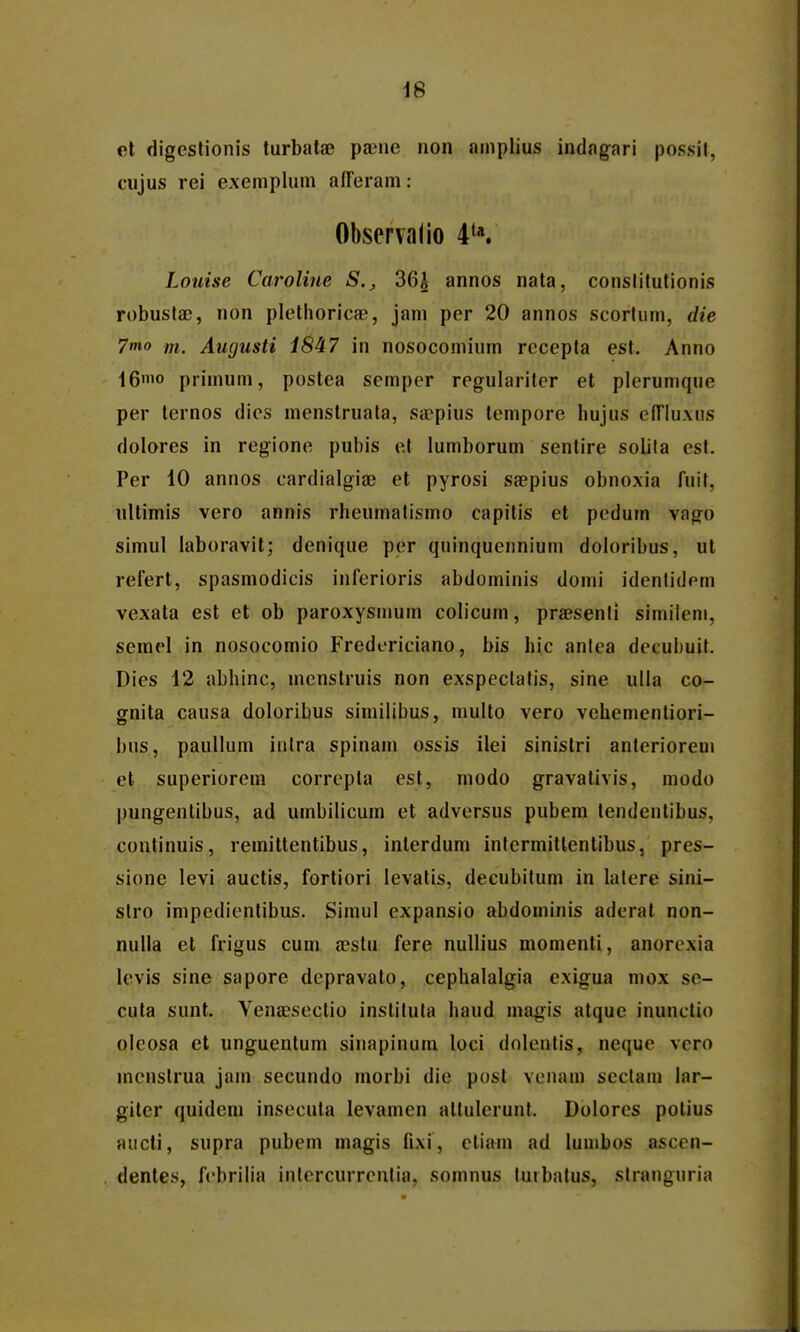 i6 el digcstionis lurbata3 pa?ne non amplius indagari possil, cujus rei exemplum afferam: Observalio 4'*. Louise Caroline S., 36J annos nata, conslilutionis robuslac, non plethorica), jam per 20 annos scorlum, die 7mo m. Augusti 1847 in nosocomium rccepta est. Anno 16'o primum, postea semper regulariter et plerumque per ternos dies menstruala, sicpius tempore hujus efTIuxus dolores in regione pubis et lumborum sentire soUla cst. Per 10 annos cardialgige et pyrosi saepius obnoxia fuit, nltimis vero annis rheumalismo capitis et pcdum vago simul iaboravit; denique per quinquennium doloribus, ut refert, spasmodicis inferioris abdominis domi idcnlidem vexata est et ob paroxysmum colicum, praesenli similem, semel in nosocomio Fredericiano, bis hic anlea decuhuit. Dies 12 abhinc, mcnslruis non exspeclalis, sine ulla co- gnita causa doloribus siniilibus, multo vero vehenientiori- bus, pauUum inlra spinam ossis ilei sinistri anteriorem et superiorem corrcpta est, modo gravalivis, modo pungenlibus, ad umbilicum et adversus pubem tendentibus, coutinuis, remittentibus, interdum inlermitlcntibus, pres- sione levi auctis, fortiori levatis, decubilum in lalcre sini- stro impedientibus. Simul cxpansio abdominis adcrat non- nulla et frigus cum aestu fere nullius momenti, anorcxia levis sine sapore depravato, cephalalgia exigua mox se- cuta sunt. Venajsectio instiluta haud magis atque inuuclio olcosa et unguentum sinapinum loci dolcntis, nequc vcro menstrua jam secundo morbi die post venam scclam lar- giler quideni insecuta levamen altulerunt. Dolores polius aucti, supra pubem magis fixi, cliam ad lumbos ascen- dentes, fcbriiia inlcrcurrcntia, somnus luibatus, slranguria