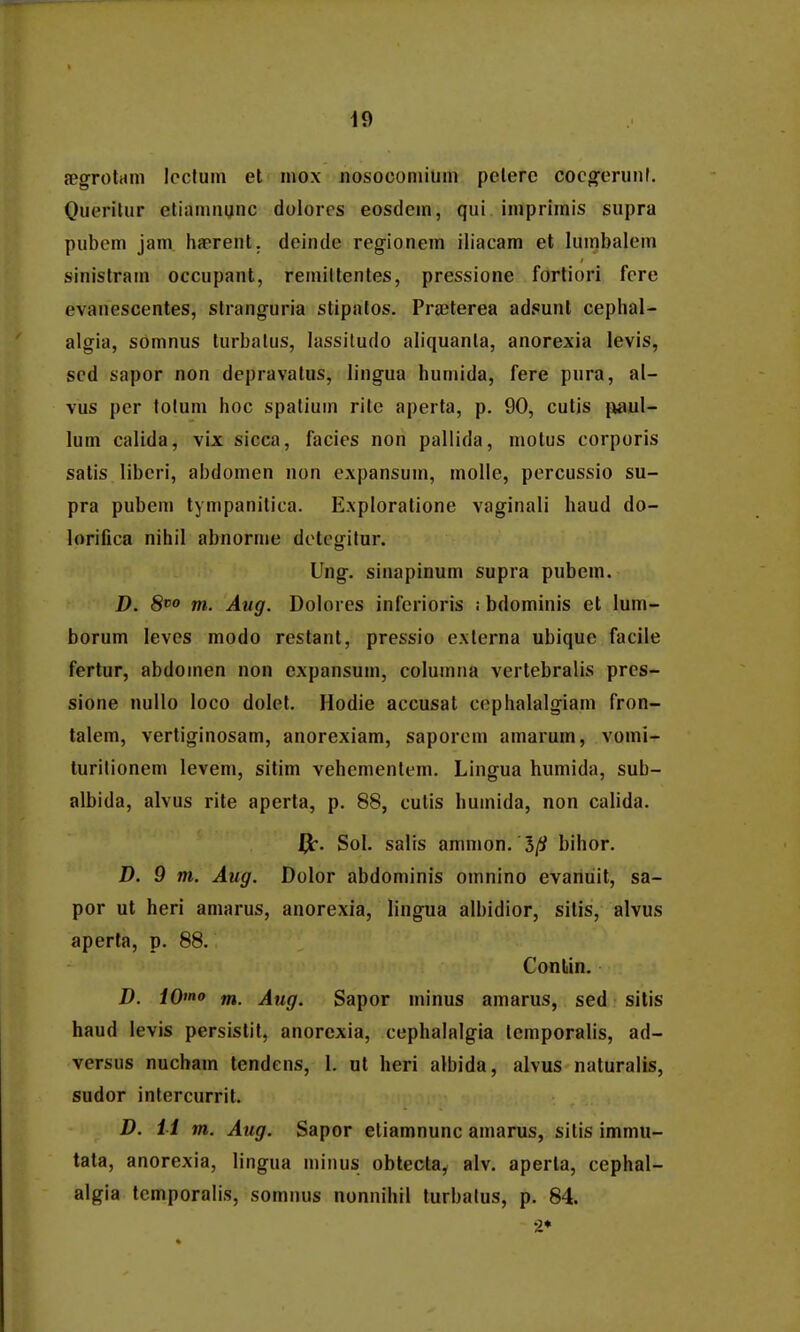 fegrotam Ipcfum el mox nosocomilim pelerc coco^eriinl. Queritiir etiainiiunc doloros eosdcin, qui imprimis supra pubem jam hsBrenl. deinde regionem iliacam et lumbalem sinistram occupant, remiltcnles, pressione forliori fere evanescentes, slranguria stipatos. Pra^terea adsunt cephal- algia, somnus turbalus, lassitudo aliquanta, anorexia levis, sed sapor non depravatus, lingua humida, fere pura, al- vus per totum hoc spatiuin rite aperta, p. 90, cutis paul- lum calida, vix sicca, facies non pallida, motus corporis satis liberi, abdomen non expansum, molle, percussio su- pra pubem tympanitica. Exploratione vaginali haud do- lorifica nihil abnoruie detegitur. Ung. sinapinum supra pubem. D. 8^0 m. Aug. Dolores inferioris : bdominis et lum- borum leves modo restant, pressio exlerna ubique facile fertur, abdoinen non expansum, columna vertebralis pres- sione nuUo loco dolet. Hodie accusat cephalalgiam fron- talem, vertiginosam, anorexiam, saporoin amarum, vomi- turitionem levem, sitim vehementem. Lingua humida, sub- albida, alvus rite aperta, p. 88, cutis humida, non calida. Sol. salis ammon. 5// bihor. D. 9 m. Aug. Dolor abdominis omnino evaniiit, sa- por ut heri amarus, anorexia, lingua albidior, sitis, alvus aperta, p. 88. Contin, D. iO»*o m. Aug. Sapor minus amarus, sed silis haud levis persistit, anorexia, cephalalgia tcmporalis, ad- versus nucham tendens, 1. ut heri albida, alvus naturalis, sudor intercurrit. D. H m. Aug. Sapor eliamnunc amarus, sitis immu- tata, anorexia, lingua minus obtecta, alv. aperla, cephal- algia tcmporalis, somnus nonnihil turbatus, p. 84. 2»