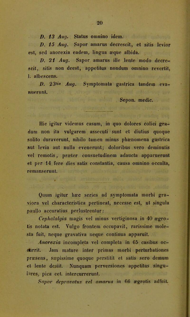 D. 13 Aur/. Stalus omnino idem. D. i5 Aug. Sapor aniarus decrescit, et sitis levior est, sed anorexia eadem, lingua aeque albida. D. 2i Aug. Sapor amarus ille lente modo decre- scit, sitis non deest, appetitus nondum omnino revertit, 1. albescens. D. 23fio Ang. Symptomata gaslrica tandem cva- nuerunt. Sepon. medic. Hie igilur videmus casum, in quo dolorcs colici gra- duni non ita vulgarem assecuti sunt ct diutius quoque solito (iuraverunt, nihilo tamen minus phaenomena gaslrica aut levia aut nulla evenerunt; doloribus vero deminulis vel remotis, prjeter consuetudinem adaucta apparuerunt et per 14 fere dies satis constantia, causa omnino occulta, remanserunt. * Quum igitur ha;c series ad symptomala morbi gra- viora vel characteristica pertineat, necesse est, ut singula pauUo accuratius perlustrenlur: Cephalalgia magis vel minus vertiginosa in 40 aegro- lis nolata est. Vulgo frontem occupavit, rarissime mole- sta fuit, neque gravativa neque conlinua apparuit. Anorexia incompleta vel completa in 65 casibus oc- (tirrit. Jam mature inter primas morbi perturbationcs prajsens, ssBpissime quoque perslitit et satis sero demum el lente desiit. Nunquam perversiones appetitus singu- l'ires, pica cct. intercurrerunt. Snpor dcpramlm vel amarns rn 6(5 aegrotis adfuiL