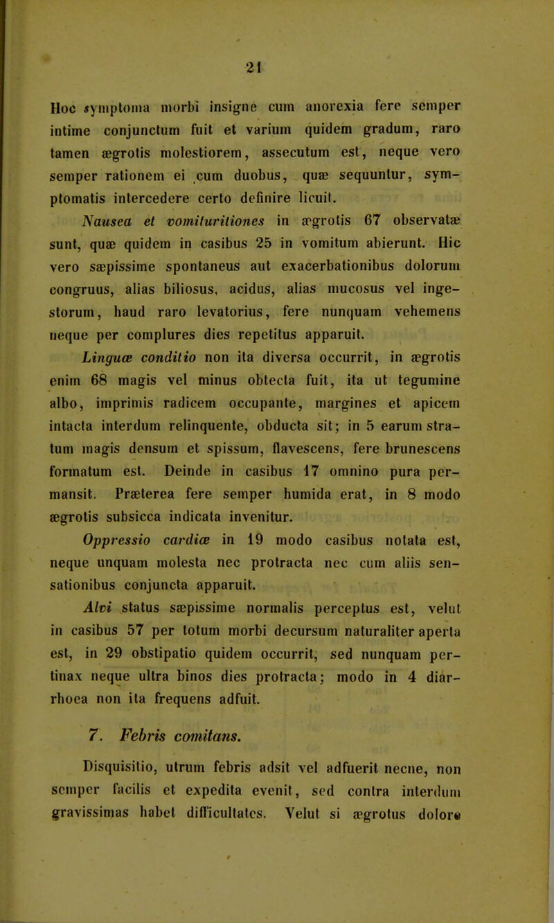 Hoc «ymptoina niorbi insig-ne cinn anorexia ferc scmper intime conjunclum fuit et varium quidem gradum, raro tamen aegrotis molestiorem, assecutum est, neque vero semper rationem ei cum duobus, quae sequuntur, sym- ptomatis intercedere certo dcfinire licuif. Nausea et vomituriliones in apgrolis 67 observataj sunt, quae quidem in casibus 25 in vomitum abierunt, Hic vero saepissime spontaneus aut exacerbationibus dolorum congruus, alias biliosus, acidus, alias mucosus vel inge- storum, haud raro levatorius, fere nunquam vehemens neque per complures dies repetitus apparuit. Linguce conditio non ita diversa occurrit, in aegrotis enim 68 magis vel minus obtecta fuit, ita ut tegumine albo, iniprimis radicem occupante, margines et apicem intacla interdum relinquente, obducta sit; in 5 earum stra- tum magis densum el spissum, flavescens, fere brunescens formatum est. Deinde in casibus 17 omnino pura per- mansit. Praeterea fere semper humida erat, in 8 modo aegrotis subsicca indicata invenitur. Oppressio cardicE in 19 modo casibus notata est, neque unquam molesta nec protracta nec cum aliis sen- sationibus conjuncta apparuit. Alvi status saepissime normalis perceptus est, velut in casibus 57 per totum morbi decursum naturaliter aperta est, in 29 obstipatio quidem occurrit, sed nunquam per- linax neque ultra binos dies protracta; modo in 4 diar- rhoea non ita frequens adfuit. 7. Febris comitans. Disquisitio, utrum febris adsit vel adfuerit necne, non scmpcr facilis et expedita evenit, scd contra interdun» gravissimas habct dilTicuIlatcs. Yelut si apgrotus dolor«
