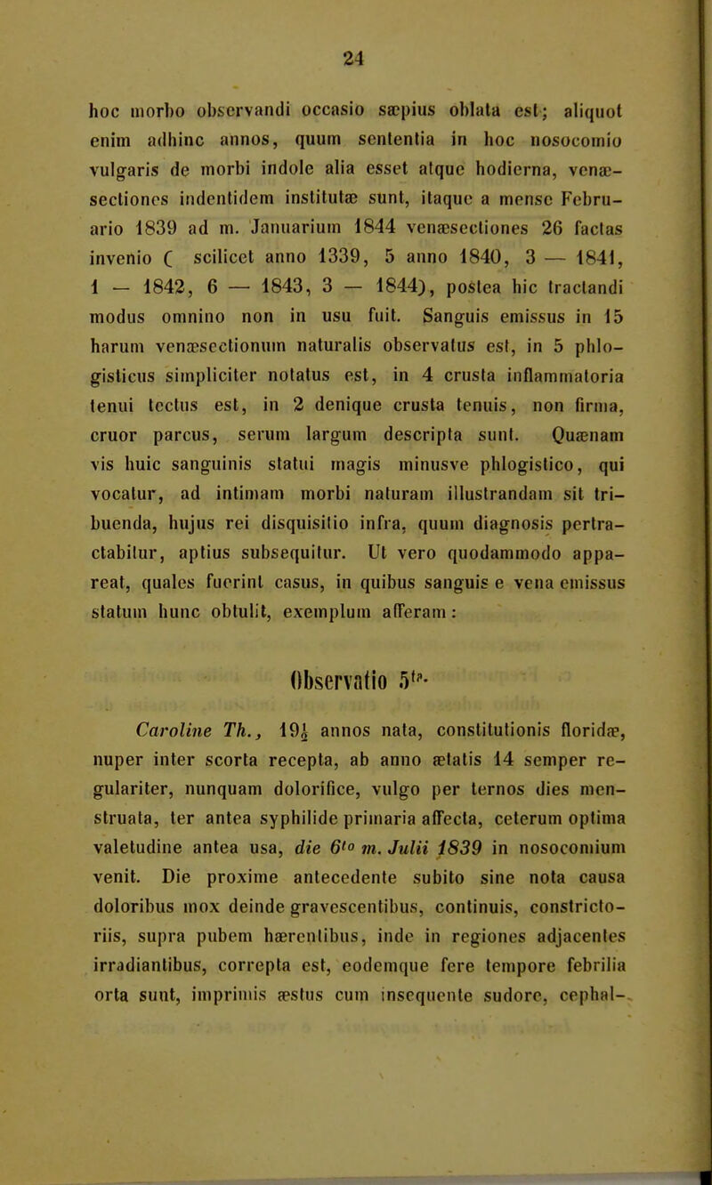 hoc morbo obscrvandi occasio sa?pius oblala esl; aliquot enim adliinc annos, quum scntentia in hoc nosocomio vulgaris de morbi indole alia esset atque hodierna, vena}- seclioncs indenlidem institutsB sunt, itaquc a mcnsc Fcbru- ario 1839 ad m. Januarium 1844 vcnajsectiones 26 faclas invenio C scilicct anno 1339, 5 anno 1840, 3 — 1841, 1 — 1842, 6 — 1843, 3 — 1844), poslea hic tractandi modus omnino non in usu fuit. Sanguis emissus in 15 harum venaeseetionum naturalis observalus est, in 5 phlo- gisticus simpliciter notatus est, in 4 crusta inflammatoria tenui tcctus est, in 2 denique crusta tenuis, non firma, cruor parcus, serum largum descripta sunt. Quajnam vis huic sanguinis statui magis minusve phlogistico, qui vocatur, ad intimam morbi naturam illustrandam sit tri- buenda, hujus rei disquisitio infra, quum diagnosis pertra- ctabilur, aptius subsequitur. Ul vero quodammodo appa- reat, qualcs fucrint casus, in quibus sanguis e vena emissus statum hunc obtulit, exemplum atTeram: Observatio .V- Caroline Th., 19^ annos nata, conslilutionis floridae, nuper inter scorta recepta, ab anno aetatis 14 semper re- gulariter, nunquam dolorifice, vulgo per ternos dies men- struata, ter antea syphilide primaria affecta, ceterum optima valetudine antea usa, die 6'° m. Julii i839 in nosocomium venit. Die proxime antecedente subito sine nota causa doloribus mox deinde gravescentibus, continuis, constricto- riis, supra pubem haercntibus, inde in regiones adjacentes irrddiantibus, correpta est, eodemque fere lempore febriiia orta sunt, impriniis sestus cum insequcnte sudorc, cephal-