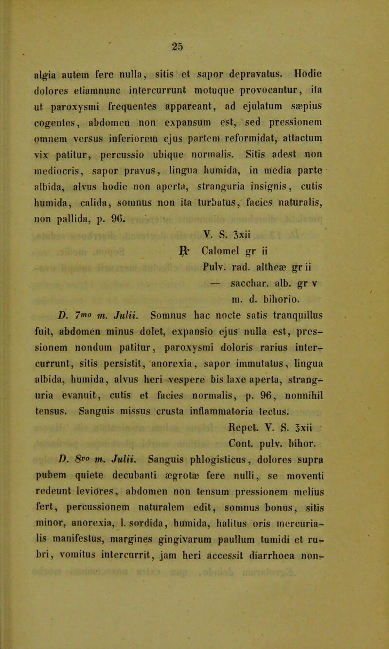 algia autein fere niilla, sitis et sapor depravalus. Hodie dolores etiainnunc intercurrunt motuquc provocantur, ila ut paroxysmi frequentes appareant, ad ejulatum saepius cogentes, abdomen non expansum est, sed pressionem omnem versus inferiorein ejus partcm reformidat, attactum vix patitur, percussio ubique norinalis. Sitis adest non mediocris, sapor pravus, lingua humida, in media parte albida, alvus hodie non apertn, stranguria insignis, cutis humida, calida, somnus non ita turbatus, facies naturalis, non pallida, p. 96. V. S. 3xii Calomel gr ii Pulv. rad. altheae gr ii — sacchar. alb. gr v m. d. bihorio. D. 7mo m. Julii. Soinnus hac nocle satis tranquillus fuit, abdoinen minus dolet, expansio ejus nulla est, pres- sionem nondum patitur, paroxysmi doloris rarius inter- currunt, sitis persistit, anorexia, sapor immutatus, lingua albida, huinida, alvus heri vespere bis laxe aperta, strang^ uria evanuit, cutis et facies normalis, p. 96, nonnihil tensus. Sanguis missus crusta inflammatoria tectus. Repet. V. S. 5xii Cont. pulv. bihor. D. 8^0 m. Julii. Sanguis phlogisticus, dolores supra pubem quiete decubanli sgrota; fere nulli, se moventi redeunt leviores, abdomen non tensum pressionem melius fert, percussionem naturalem edit, somnus bonus, sitis minor, anorexia, 1. sordida, humida, halitus oris morcuria- lis manifestus, margines gingivarum paullum tumidi et ru- bri, vomitus intercurrit, jam heri accessit diarrhoea non-