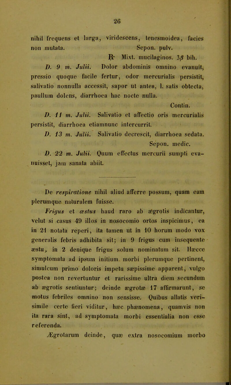 nihil irequens et larga, viridescens, tenesmoidea, facies non niulata. Scpon. pulv. Mi.xl. mucilaginos. 3/S bih. D. 9 m. JuUi. Dolor abdominis omnino evanuit, pressio quoque facile fertur, odor mercurialis persislil, salivalio nonnulla accessit, sapor ut antea, 1. satis obtecta, paullum dolens, diarrhoea hac nocte nulla. Contin. D. il m. Julii. Salivatio et afTectio oris mercurialis persistit, diarrhoea etiamnunc intercurrit. D. 13 m. Julii. Salivatio decrescit, diarrhoea sedata. Sepon. medic. D. 22 m. Julii. Quum elTectus mercurii sumpti cva- nuisset, jain sanata abiit. De respiratione nihil aliud afferre possum, quam eam plerumque naturalem fuisse. Frigus et a;stus haud raro ab aegrotis indicantur, velut si casus 49 illos in nosocomio ortos inspicimus, ea in 21 notata reperi, ita tamen ut in 10 horum modo vox generalis febris adhibita sit; in 9 frigus cum insequente aestu, in 2 denique frigus solum nominatum sit. Haecce symptomata ad ipsum inilium- morbi pleruinque pertinent, siniulcum primo doloris impelu saepissime apparent, vulgo postea non revertuntur et rarissime ultra diem secundum ab aBgrotis sentiuntur; deinde acgrota3 17 afiirmarunt, se motus febriles omnino non sensisse. Quibus allalis veri- simile certe fieri viditur, hxc phaenomena, quamvis non ita rara sint, ad symptomata morbi essentialia non essc referenda. ^grolarum deinde, quac extra nosocomium morbo