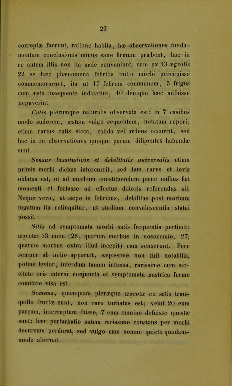 correpla; fuorunt, rnlione hal)ila, hae observaliones funda- nientum conclusionis' minus-sane firmum prajbent, hac in re autem illis non ita male conveniunt, nam ex 43 jegrotis 22 se haec phaDnomena febrilia inilio morbi percepisse commcmoraruiit, ita ut 17 febrem communem, 5 frigus cum a;slu insequente indicarint, 10 denique haec adfuisse uegaverint. Cutis plerumque naturabs observata est; in 7 casibus modo sudorem, sestum vulgo sequentem, notatum reperi; eliam rarius cutis sicca, calida vel ardens occurrit, sed hac in re observationes quoque parum diligentes habendae sunt. Sensus lassiludhiis et dehilitalis universalis etiam primis morbi diebus intercurrit, sed tam rarus et levis oblatus est, ut ad morbum constituendum psne nullius fiat momenti et fortasse ad efleclus doloris referendus sit. Neque vero, ut saepe in febribus, debilitas post morbum fugatum ita relinquitur, ut stadium convalescentia; statui possit. Silis ad symptomata morbi satis frequentia pertinel; aegrotae 53 enim (26, quarum morbus in nosocomio, 27, quarum morbus extra illud incepit) eam senserunt. Fere semper ab initio apparuit, Sfepissime non fuit notabilis, potius levior, interdum tamen intensa, rarissime cum sic- citate oris interni conjuncta et symptomata gastrica ferme comitare visa est. Somnus, quamquam pleraeque aegrotae eo satis tran- quillo fruclae suut, non raro turbatus est; velut 20 eum parcum, interruptum fuisse, 7 eum omnino defuisse questa; sunt; ha;c perturbatio autem rarissime constans per morbi decursum perdurat, sed vulgo cum somno quieto quodam- modo allcrnat.