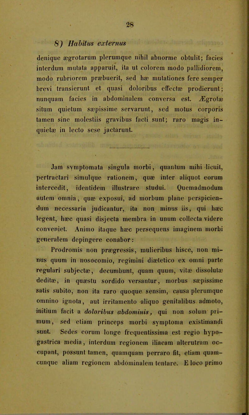 8) Habitm exlernus denique aegrotarum plerumque nihil abuorme oblulit; facies interdum mutata apparuit, ita ut colorem modo pallidiorem, modo rubriorem praebuerit, sed hse mutationes fere semper brevi transierunt et quasi doloribus efTectae prodierunt; nunquam facies in abdominalem conversa est. ^grolae situm quietum sajpissime servarunt, sed motus corporis tamen sine molestiis gravibus facti sunt; raro magis in- quietse in lecto sese jactarunt. Jam symptomata singula morbi, quanlum mihi licuit, pertractari simulque rationem, quse inter aliquot eorum intercedit, identidem illustrare studui. Quemadmodum autem omnia, quee exposui, ad morbum plane perspicien- dum necessaria judicantur, ita non minus iis, qui hsec legent, haec quasi disjecta membra in unum collecta videre conveniet. Animo itaque haec persequens imaginem niorbi generalem depingere conabor: Prodromis non praegressis, mulieribus hisce, non mi- nus quum in nosocomio, regimini diaeletico ex omni parte regulari subjectae, decumbunt, quam quum, vitae dissoluta; deditae, in quaeslu sordido versantur, morbus saepissime satis subito, non ita raro quoque sensim, causa plcrumque omnino ignota, aut irritamento aliquo genitalibus admolo, initium facit a dolorihus abdominis, qui non solum pii- mum, sed etiam princeps morbi symptoma existimandi sunt. Sedes eorum longe frequentissima est regio hypo- gastrica media, inlerdum regionem iliacam alterutram oc- cupant, possunt tamen, quamquam perraro fit, eliam quam- cunque aliam regionem abdominalein lentare. E loco primo