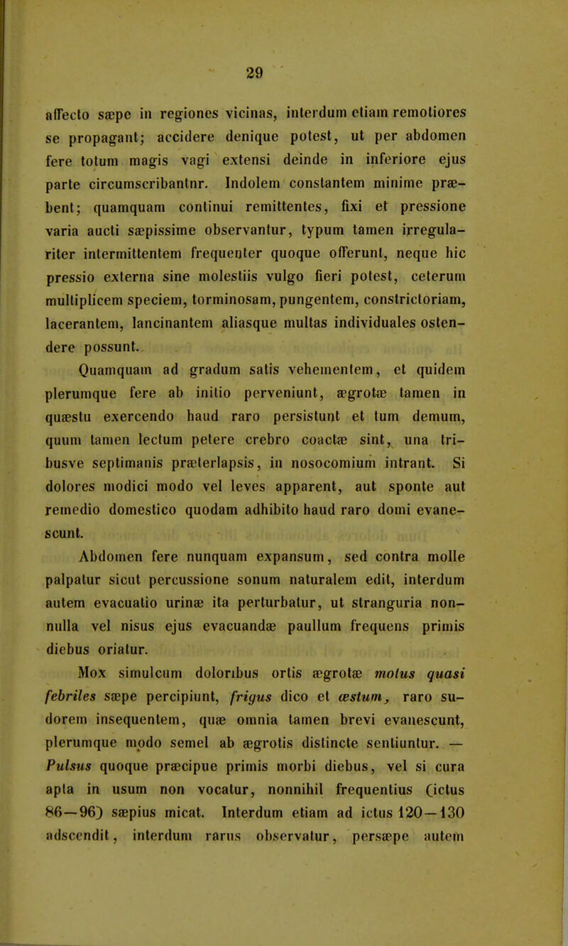 alTecto saepe in regioncs vicinas, inlei dum cliain remoliores se propagant; accidere denique potest, ut per abdomen fere totum mag^is vagi extensi deinde in inferiore ejus parle circumscribantnr. Indolem conslantem minime prae- bent; quamquam conlinui remittentes, fixi et pressione varia aucti saepissime observantur, typum tamen irregula- riter intermittentem frequeoler quoque offerunt, neque hic pressio exlerna sine molestiis vulgo fieri potest, celerum mulliplicem speciem, torminosam, pungentem, constricloriam, lacerantem, lancinantem aliasque multas individuales osten- dere possunt. Quamquam ad gradum satis veheuientem, et quidem plerumque fere ab inilio pcrveniunt, aegrotae tamen in quseslu exercendo haud raro persistunt et tum demum, quum lamen lectum pelere crebro coactae sint, una tri- busve septimanis praelerlapsis, in nosocomium intrant. Si dolores modici modo vel leves apparent, aut sponte aut remedio domestico quodam adhibito haud raro domi evane- scunt. Abdomen fere nunquam expansum, sed contra molle palpatur sicut percussione sonum naturalem edit, interdum autem evacuatio urinae ita perturbatur, ut stranguria non- nulla vel nisus ejus evacuandae paullum frequens primis diebus oriatur. Mox simulcum dolonbus ortis aegrolae molus quasi febriles saepe percipiunt, frigus dico et testum, raro su- dorem insequentem, quae omnia lamen brevi evanescunt, plerumque modo semel ab aegrotis dislincte sentiuntur. — Pulsus quoque praecipue primis morbi diebus, vel si cura apta in usum non vocatur, nonnihil frequentius Ci^tus 86—96) saepius micat. Interdum etiam ad ictusl20—i30 adsccndit, interduni rarus observatur, persaepe autem