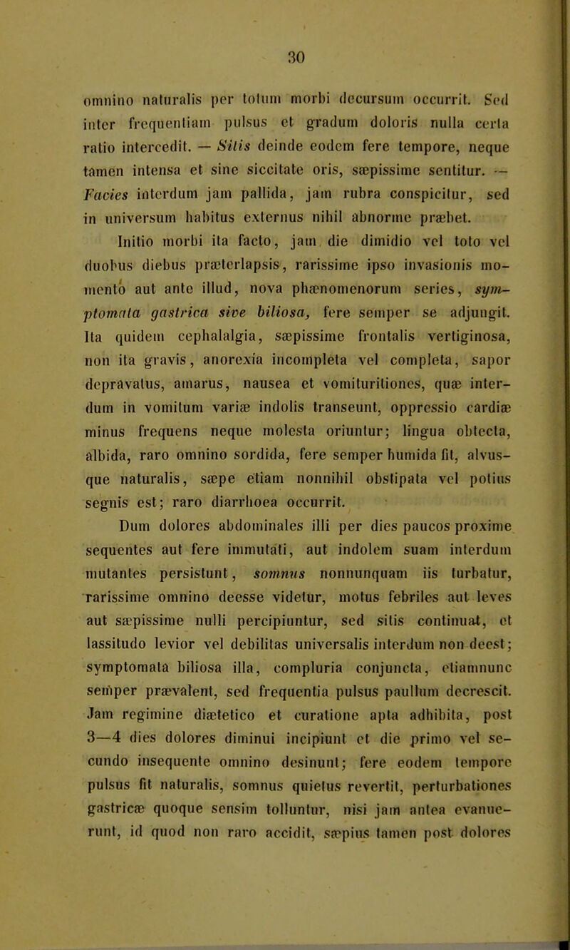 omnino naturalis per toluni morbi decursuin occurrit. Scd inter frequenliam pulsus et gradum doloris nulla cerla ratio intercedit. — Silis deinde eodem fere tempore, neque tamen intensa et sine siccitale oris, ssBpissime sentitur. — Facies intcrdum jam pallida, jain rubra conspicilur, sed in universum habitus exlernus nihil abnorme prsbet. Inilio morbi ita facto, jam die dimidio vcl toto vcl duobus diebus praetcrlapsis, rarissime ipso invasionis mo- luentb aut antc illud, nova phsenomenorum series, sym- ptomala gastrica sine biliosa, fcre semper se adjungit. Ita quidem cephalalgia, sajpissime frontalis vertiginosa, non ita gravis, anorcxia incompleta vel coniplela, sapor dcpravalus, amarus, nausea et vomituritiones, quae inter- dum in vomilum varife indolis transeunt, oppressio cardia; minus frequens neque molcsla oriuntur; lingua obtecta, albida, raro omnino sordida, fere semper humida fit, alvus- que naturalis, sa;pe etiam nonnihil obsfipata vcl polius segnis est; raro diarrhoea occurrit. Dum dolores abdoininales illi per dies paucos proxime sequentes aut fere immutati, aut indolem suam inlerdum mutantes persistunt, somniis nonnunquam iis turbatur, rarissime omnino deesse videlur, motus febriles aul leves aut saepissime nulli percipiuntur, sed sitis continual, et lassitudo levior vel debilitas universalis interdum non deest; symptomata biliosa illa, compluria conjuncta, ctiamnunc semper praevalent, sed frequentia pulsus paulhim dccrescit. Jam regimine diaetetico et ciiratione apla adhibila, post 3—4 dies dolores diminui incipiunt cl die primo vel se- cundo insequente omnino desinunt; fere eodem lcmpore pulsus fit naturalis, somnus quielus revertit, perfurbationes gastricsB quoque sensim tolluntur, nisi jam anlea cvanue- runt, id quod nou raro accidit, sappius tamen post dolores