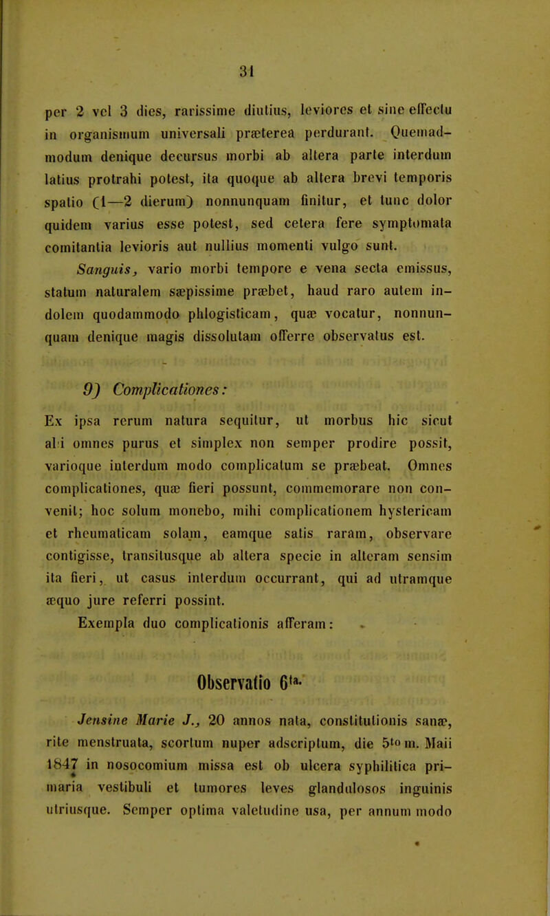 pcr 2 vcl 3 dies, rarissime diuliiis, leviorcs et siiie eireclu in organisiiium universali praelerea perdurant. Oueuiad- modum denique decursus morbi ab altera parte interdum lalius protrahi potest, ila quoque ab altera brevi temporis spatio Cl—2 dierum) nonnunquam finitur, et tunc dolor quideni varius esse potest, sed cetera fere symptomata comitantia levioris aut nullius momenti vulgo sunt. Sanguis^ vario morbi tempore e vena secla emissus, stalum naturalem siepissime praebet, haud raro autem in- dolem quodammodo phlogisticam, quae vocatur, nonnun- quam denique magis dissolutam olTerre observatus est. 9) CompUcaUones: Ex ipsa rerum natura sequilur, ut morbus hic sicut al:i omnes purus el simple.x non semper prodire possit, varioque interdum modo complicalum se praebeat. Omncs complicationes, quae fieri possunl, commemorare non con- venit; hoc solum monebo, mihi complicationem hystericam et rhcumaticam solam, eamque satis raram, observarc contigisse, Iransitusque ab altera specie in altcram sensim ita fieri, ut casus inlerdum occurrant, qui ad utramque jequo jure referri possint. Exempla duo complicationis afferam: Observado 6*»- Jensine Marie J., 20 annos nata, constitulionis sauff, rite menstruala, scorlum nuper adscriptum, die 5'« m. Maii 1847 in nosocomium missa est ob ulcera syphililica pri- maria vestibuli el tumores leves glandulosos inguinis ulriusque. Scmpcr optima valctudine usa, per annum modo