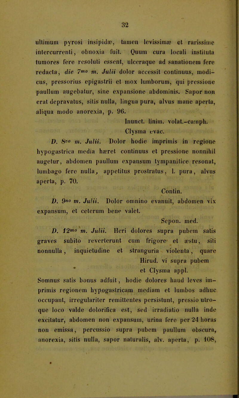 ullimuni pyrosi insipida?, tanien levissima3 cl rarissimc inlercurrenti, obnoxia luit. Quum cura locali instilula tumores fere resoluli essent, ulccraque ad sanationem fere redacta, die 7mo m. Julii dolor accessit conlinuus, modi- cus, pressorius epigastrii et mox lumborum, qui pressione paullum augebatur, sine expansione abdominis. Sapor non erat depravatus, sitis nulla, lingua pura, alvus mane aperla, aliqua modo anorexia, p. 96. Inunct. linim. volat.-camph. Clysma evac. D. 8» m. Julii. Dolor hodie imprimis in regione hypogaslrica media haerel continuus et pressione nonnihil augetur, abdomen paullum expansum tympanilice resonat, lumbago fere nulia, appetitus prostratus, 1. pura, alvus aperta, p. 70. Contin. D. S» m. Julii. Dolor omnino evanuit, abdomen vix expansum, et ceterum bene valet. Sepon. med. D. 12* m. Julii. Heri dolores supra pubem satis graves subito reverterunt cum frigore- et aestu, sili nonnulla, inquietudine el stranguria violenla, quare Hirud. vi supra pubem et Clysma appl. Somnus satis bonus adfuit, hodie dolores haud leves im- primis regionem hypogaslricam mcdiam ct lumbos adhuc occupant, irregulariter remittentes persistunl, pressio utro- que loco valde dolorifica est, sed irradiatio nulla inde excitatur, abdomen non expansum, urina fere per 24 horas non emissa, percussio supra pubem paulium obscura, anorexia, sitis nulla, sapor naluralis, alv. apcrta, p. 108,