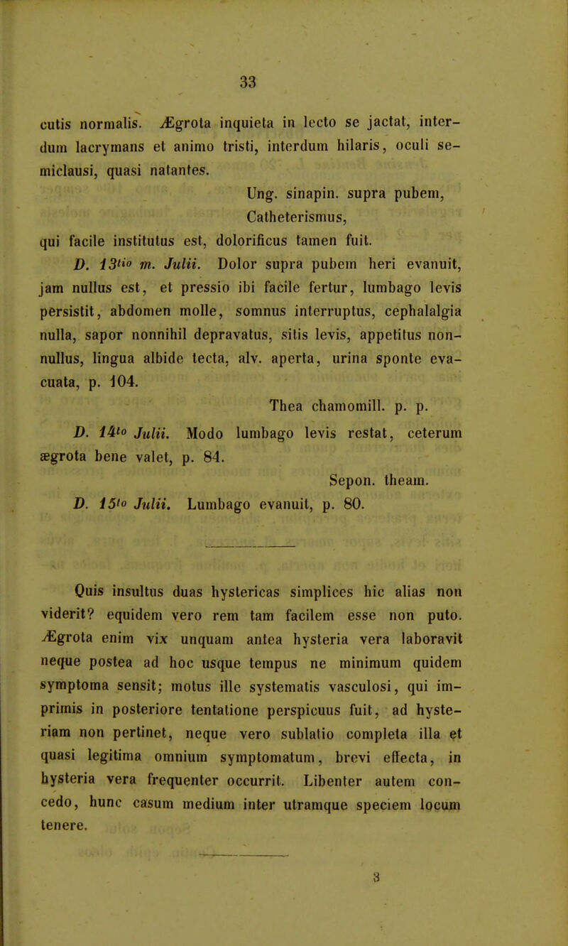 cutis normalis. ^grola inquieta in lccto se jactat, inter- dum lacrymans et animo tristi, interdum hilaris, oculi se- miclausi, quasi natantes. Ung. sinapin. supra pubem, Catheterismus, qui facile institutus est, dolorificus tamen fuit. D. iS^o m. Julii. Dolor supra pubcm heri evanuit, jam nullus est, et pressio ibi facile fertur, lumbago levis persistit, abdomen moUe, somnus interruptus, cephalalgia nulla, sapor nonnihil depravatus, sitis levis, appetilus non- nullus, lingua albide lecta, alv. aperta, urina sponte eva- cuata, p. 104. Thea chamomill. p. p. D. iAio Julii. Modo lumbago levis restat, ceterum segrota bene valet, p. 84. Sepon. theam. D. 15to Julii. Lumbago evanuil, p. 80. Ouis insultus duas hystericas simplices hic alias non viderit? equidem vero rem tam facilem esse non puto. ^grota enim vix unquam antea hysteria vera laboravit neque postea ad hoc usque tempus ne minimum quidem symptoma sensit; motus ille systemalis vasculosi, qui im- primis in posteriore tentalione perspicuus fuit, ad hyste- riam non pertinet, neque vero sublalio completa illa et quasi legitima omnium symplomatum, brevi effecta, in hysteria vera frequenter occurrit. Libenter autem con- cedo, hunc casum medium inter utramque speciem locum tenere. 3