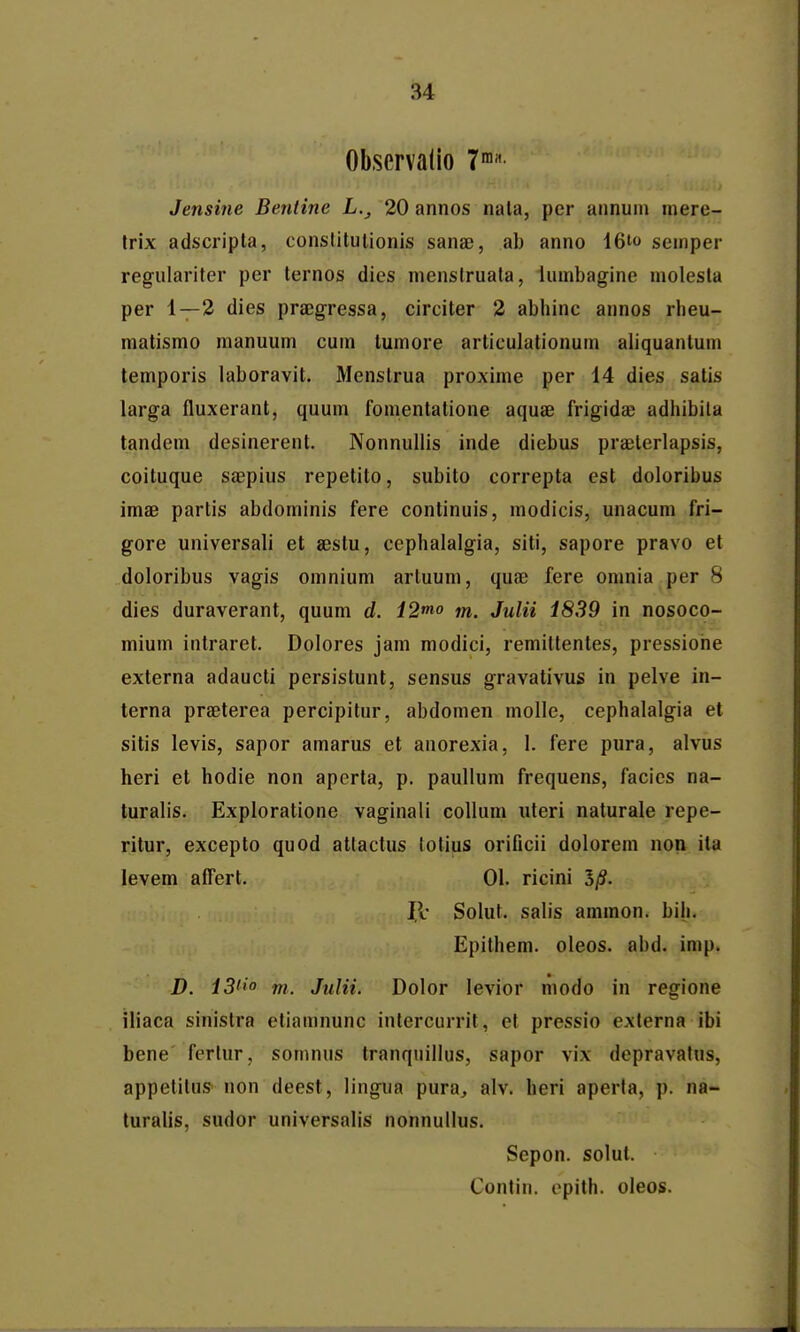 Obscrvalio 7' Jensine Bentine L., 20 annos nala, per annuin mere- Irix adscripla, conslitutionis sana;, ab anno 16io seinper regulariter per ternos dies nienstruala, lumbagine molesla per 1—2 dies praegressa, circiter 2 abhinc annos rheu- niatismo manuum cuin luinore articulationum aliquanlum temporis laboravit. Menstrua proxime per 14 dies satis larga fluxerant, quum fonientatione aquae frigidae adhibita tandem desinerent. Nonnullis inde diebus praelerlapsis, coituque saepius repetito, subito correpta est doloribus imae partis abdominis fere continuis, modicis, unacum fri- gore universali et aestu, cephalalgia, siti, sapore pravo et doloribus vagis omnium artuum, quae fere omnia per 8 dies duraverant, quum d. 12mo m. Julii 1839 in nosoco- mium intraret. Dolores jam modici, remittentes, pressiorie externa adaucti persistunt, sensus gravativus in pelve in- terna praeterea percipitur, abdomen molle, cephalalgia et sitis levis, sapor amarus et anorexia, 1. fere pura, alvus heri et hodie non aperta, p. paullum frequens, facies na- turalis. Explorationc vaginali coUum uteri naturale repe- ritur, excepto quod attactus lolius orificii dolorein non ila levem aflert. 01. ricini 5/?. 11' Solut. salis ammon. bili. Epithem. oleos. abd. imp. D. 13'' m. Julii. Dolor levior modo in regione iliaca sinistra etiamnunc intercurrit, el pressio externa ibi bene' ferlur, somnus tranquiilus, sapor vix depravalus, appelilus non deest, lingua pura^ alv. heri aperla, p. na- turalis, sudor universalis nonnullus. Sepon. solul. Contin. epith. oleos.