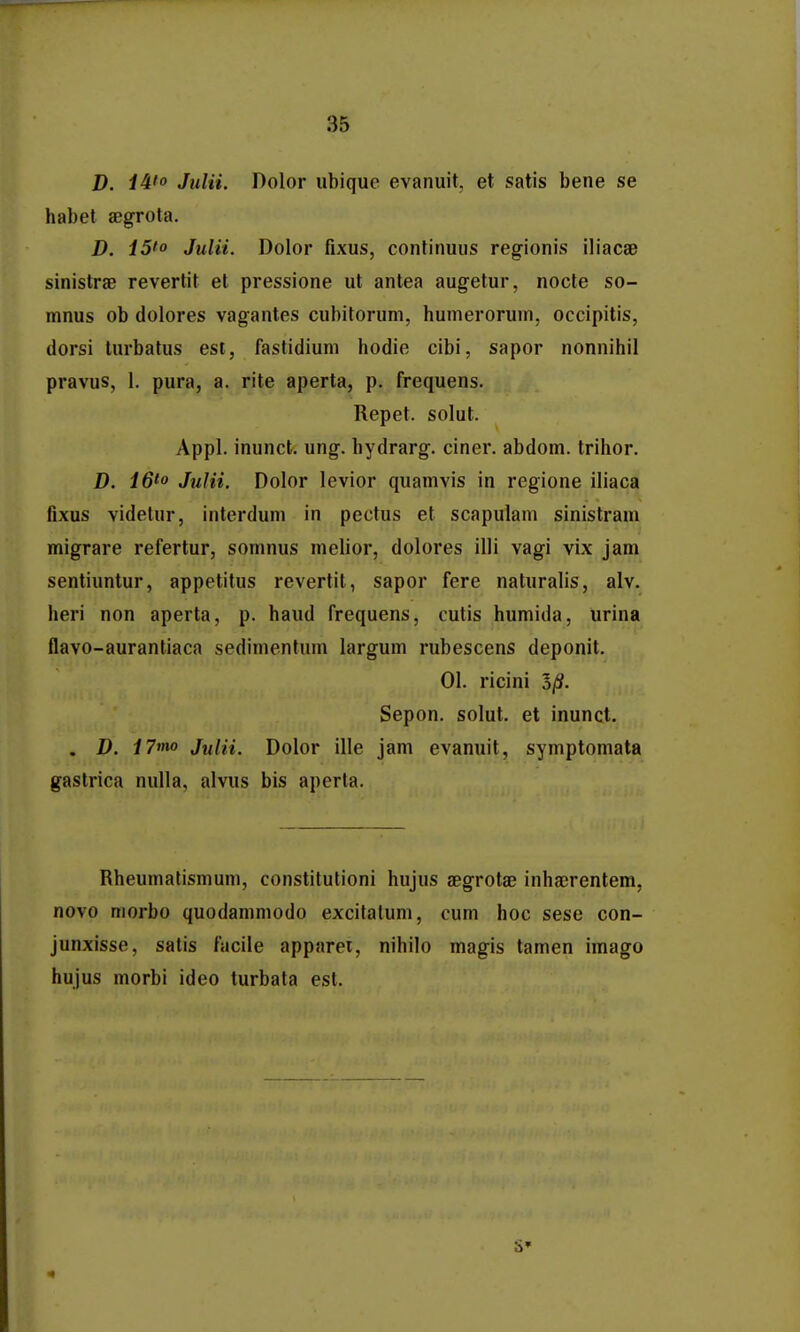 D. Julii. Dolor ubique evanuit, et satis bene se habet aegrota. D. i5'o Julii. Dolor fixus, continuus regionis iliacae sinistrae revertit et pressione ut antea augetur, nocte so- mnus ob dolores vagantes cubitoruni, humeroruin, occipitis, dorsi turbatus est, fastidiuni hodio cibi, sapor nonnihil pravus, 1. pura, a. rite aperta, p. frequens. Repet. solut. Appl. inunct. ung. hydrarg. ciner. abdom. trihor. D. 16^0 Julii. Dolor levior quamvis in regione iliaca fixus videtur, interduni in pectus et scapulam sinistram migrare refertur, somnus melior, dolores illi vagi vix jam sentiuntur, appetitus revertil, sapor fere naturalis, alv. heri non aperta, p. haud frequens, cutis humida, urina flavo-aurantiaca sedimentum largum rubescens deponit. 01. ricini Sepon. solut. et inunct. . D. i7mo Julii. Dolor ille jam evanuit, symptomata gastrica nulla, alvus bis aperta. Rheumalismum, constitutioni hujus aegrotae inhacrentem, novo morbo quodammodo excitalum, cum hoc sese con- junxisse, satis facile apparei, nihilo magis tamen imago hujus morbi ideo turbata est.