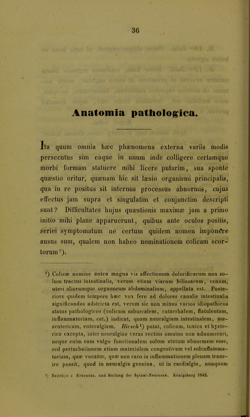 Anatomia pattiolo^ica. Ita qiium omnia haec phaenomena externa variis modis persecutus sim eaque in unum inde coUigere certamque morbi formam statuere mihi licere putarim, sua sponte quaeslio oritur, qusenam hic sit laesio organismi principalis, qua in re positus sit internus processus abnormis, cujus elTectus jam supra et singulatim et conjunctim descripti sunt? Difficultates hujus quaestionis maximae jam a prinio initio mihi plane apparuerunt, quibus ante oculos positis, seriei symptomatum ne certum quidem nomen impon^*e ausus sum, qualem non habeo nominationem colicam scor- torum ') Colicse nomine antea magna A is airectionum dolorificarum non so- lum tractus intestinalis, vcrum etiam viarum biliosarum, rcnum, uteri aliorumquc organorum abdominalium, appellata cst. Posle- riorc quidem tcmpore lisec vox fere ad dolores canalis intestinalis significandos adstricta est, verum sic non minus \arios idiopathicos status pathologicos (colicani saburralem, catarrhalcm, flatulcntam, inflammatoriam, cct.) indicat, quam neuralgiam intestinalem, me- scntericam, enteralgiam. Hirsch^) putat, colicam, toxica ethyste- rica cxccpta, intcr neuralgias veras rectius omnino non adnumcrari, ncquc cnim cam vulgo funclionalcm solum stalum abnormem cssc, scd perturbalioncm etiam materialcm congeslivam vel subinflamnia- toriam, quaj vocatur, qua; non raro in inflammationem plenam trans- irc possit, quod in neuralgia genuina, ut in cardialgia, nunqnam I) l)cilrat:e 2 Erkennln, iinil lltilung dcr Spinil-Neuioten, Kiinigsberg 1843.