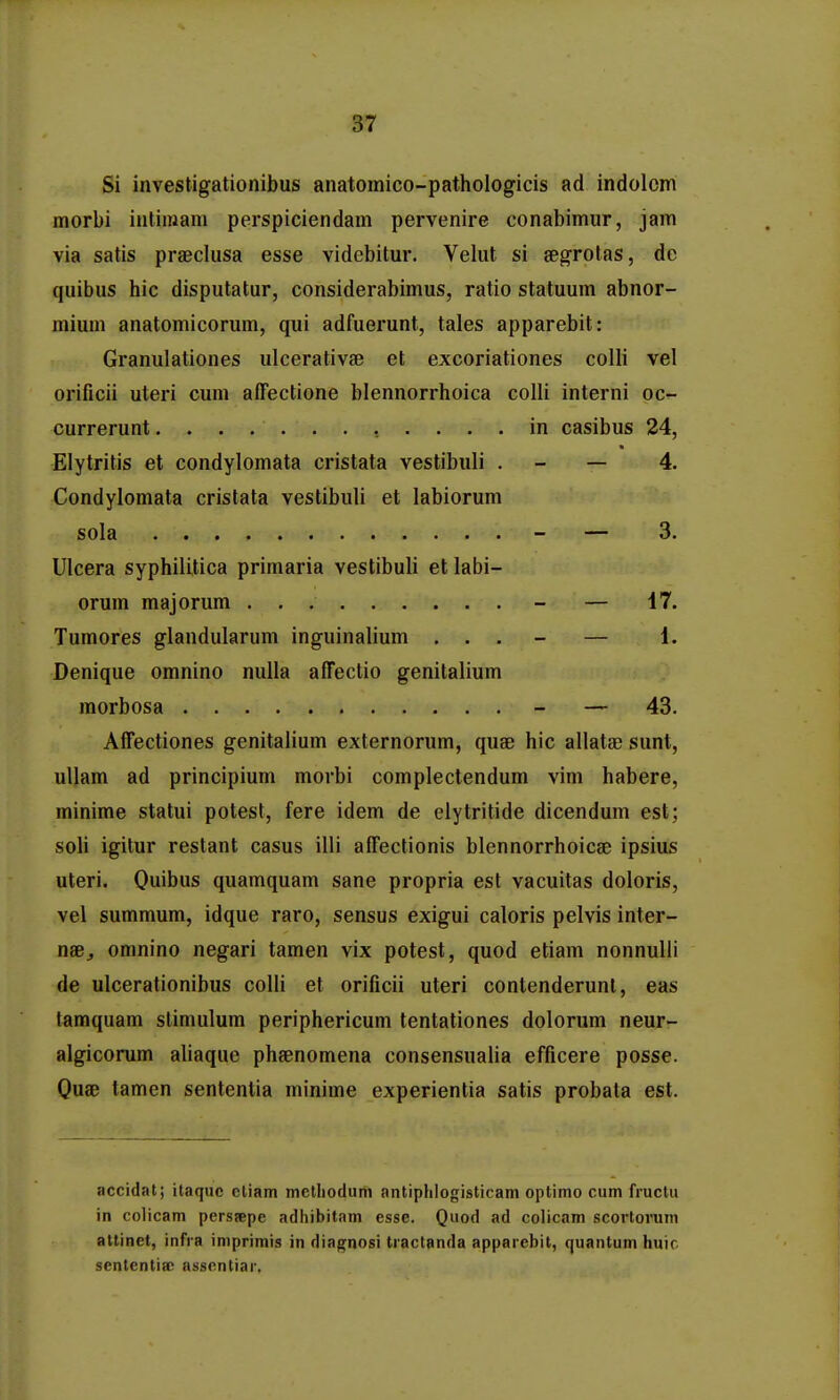 Si investigationibus anatomico-pathologicis ad indolcm morbi intiinam perspiciendam pervenire conabimur, jam via satis praeclusa esse videbitur. Velut si segrotas, de quibus hic disputatur, considerabimus, ratio statuum abnor- mium anatomicorum, qui adfuerunt, tales apparebit: Granulationes ulcerativae et excoriationes colli vel orificii uteri cum affectione blennorrhoica colli interni oc- currerunt in casibus 24, Elytritis et condylomata cristata vestibuli . - — 4. Condylomata cristata vestibuli et labiorum sola - — 3. Ulcera syphilitica primaria vestibuli et labi- orum majorum - — 17. Tumores glandularum inguinalium ... - — 1. Denique omnino nuUa affectio genitalium morbosa - — 43. Affectiones genitalium externorum, quae hic allatae sunt, ullam ad principium morbi complectendum vim habere, minime statui potest, fere idem de elytritide dicendum est; soli igitur restant casus illi affectionis blennorrhoicae ipsius uteri. Quibus quamquam sane propria est vacuitas doloris, vel summum, idque raro, sensus exigui caloris pelvis inter- naBj omnino negari tamen vix potest, quod etiam nonnulli de ulcerationibus colli et orificii uteri contenderunl, eas tamquam stimulum periphericum tentationes dolorum neur- algicorum ahaque phaenomena consensualia efficere posse. Quae tamen sententia minime experientia satis probata est. accidat; ilaquc eliam melliotlum antiphlogisticam optimo cum fructu in colicam perssepe adiiibitam esse. Quod ad colicam scortorum attinet, infra iniprimis in diagnosi traclanda apparebit, quantum huic sententiac assentiar,