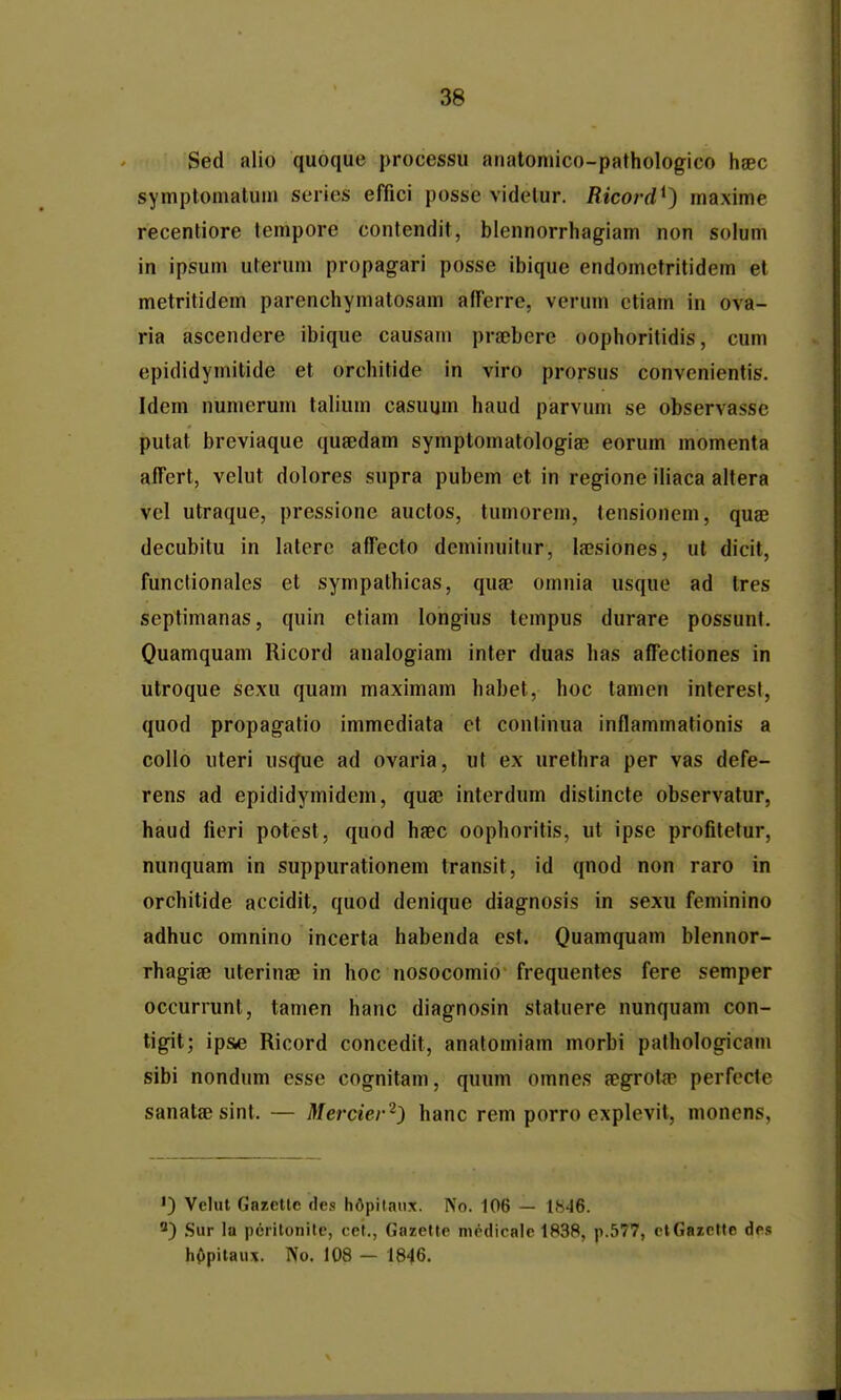 Sed alio quoque processu aMatoniico-pathologico hsec sympfomatuin series efiici posse videtur. Ricord^) maxime recentiore lempore contendit, blennorrhagiam non solum in ipsum uterum propagari posse ibique endometritidem el metritidem parenchymatosam afTerre, verum ctiam in ova- ria ascendcre ibique causam pra;bcre oophoritidis, cum epididymitide et orchitide in viro prorsus convenientis. Idem numerum talium casuum haud parvum se observasse putat breviaque qusedam symptomatologiae eorum momenta affert, velut dolores supra pubem et in regione iliaca altera vel utraque, pressione auctos, tumorem, tensionem, quae decubitu in latere afTecto deminuitur, la?siones, ul dicit, functionales et sympathicas, qua? omnia usque ad tres septimanas, quin etiam longius tcmpus durare possunt. Quamquam Ricord analogiam inter duas has affectiones in utroque sexu quam maximam habet, hoc tamen interesl, quod propagatio immediata cf continua inflammationis a collo uteri usque ad ovaria, ut ex urethra per vas defe- rens ad epididymidem, qua; interdum distincte observatur, haud fieri potcst, quod hfec oophoritis, ut ipse profitefur, nunquam in suppurationem transit, id qnod non raro in orchitide accidit, quod denique diagnosis in sexu feminino adhuc omnino incerta habenda est. Quamquam blennor- rhagise uterinae in hoc nosocomio frequentes fere semper occurrunt, tamen hanc diagnosin statuere nunquam con- tigit; ipse Ricord concedit, analomiam morbi pathologicam sibi nondum esse cognitam, quum omnes a?grota> perfecte sanataesint. — Mercier'^} hanc rem porro explevit, monens. ') Velut Gazclle des hdpilaiix. No. 106 — 1846. 5) Sur la pciitonilc, cel., Gazctte mcdicale 1838, p.577, etGazcfte dcs hOpitaux. No. 108 — 1846.