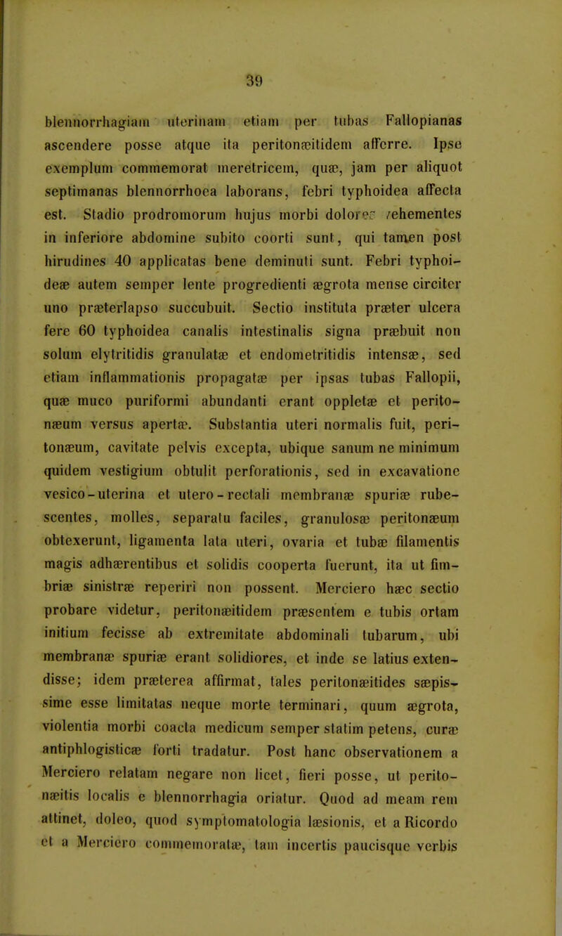 blennorrhagiam uterinain etiam per tubas Fallopianas ascendere posse atque ita peritonnoitidem alFerre. Ipse exemplum commemorat meretricem, quse, jam per aliquot septimanas blennorrhoea laborans, febri typhoidea affecta est. Stadio prodromorum hujus morbi doloror /ehementes in inferiore abdomine subito coorti sunt, qui tamen post hirudines 40 applicatas bene deminuti sunt. Febri typhoi- deae autem semper lente progredienti aegrota mense circitcr uno prasterlapso succubuit. Sectio instituta praeter ulcera fere 60 typhoidea canalis intestinalis signa praebuit non solum elytritidis granulatae et endometritidis intensae, sed etiam inflammationis propagatje per ipsas tubas Fallopii, quae muco puriformi abundanti erant oppletae et perito- naeum versus apertse. Substantia uteri normalis fuit, peri- tonaeum, cavitate pelvis excepta, ubique sanum ne minimum quidem vestigium obtulit perforationis, sed in excavationc vesico-uterina et utero - rectali membranjB spuriae rube- scentes, molles, separalu faciles, granulosae peritonseum obtexerunt, ligamenta lata uteri, ovaria et tubae filamentis magis adhaerentibus et solidis cooperta fuerunt, ita ut fim- briae sinistrae reperiri non possent. Merciero haec sectio probare videtur. peritonaeitidem praesentem e tubis ortam inifium fecisse ab extremitate abdominali lubarum, ubi membranae spnriae erant solidiores, et inde se latius exten- disse; idem praeterea affirmat, tales peritonaeitides saepis- sime esse limitatas neque morte terminari, quum aegrota, violenlia morbi coacta medicum semper statim petens, cura) antiphlogistic» forti tradatur. Post hanc observationem a Merciero relatam negare non licet, fieri posse, ut perito- naeitis localis e blennorrhagia orialur. Quod ad meam rem attinet, doleo, quod symplomatologia laesionis, et a Ricordo ot a Mercicro commemorata?, lam incertis paucisque verbis