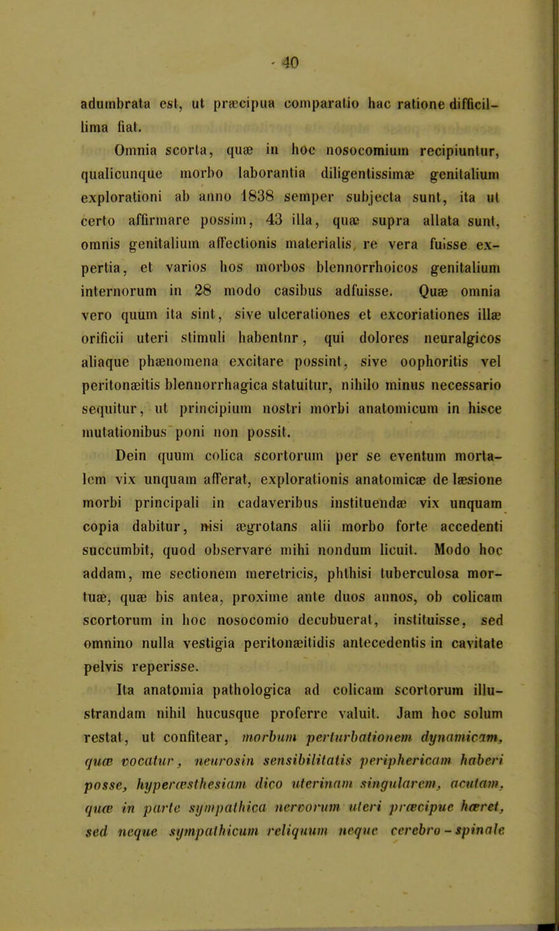 aduinbrata esl, ut pr«cipua comparalio hac ratione difficil- lima fiat. Omnia scorla, qute in hoc nosocomiuui recipiuntur, qualicunque morbo laborantia diligentissimae gcnitalium exploralioni ab anno 1838 semper suijjecta sunt, ita ut certo affirmare possim, 43 illa, quic supra allata sunt, omnis genitalium affectionis materialis, re vera fuisse ex- pertia, et varios hos morbos blennorrhoicos genitalium internorum in 28 modo casibus adfuisse. Quae omnia vero quum ita sint, sive uicerationes et excoriationes illae orificii uteri stimuli habentnr, qui dolores neuralgicos aliaque phsenomena excitare possint, sive oophoritis vel peritongeitis blennorrhagica staluitur, nihilo minus necessario sequitur, ut principium nostri morbi anatomicum in hisce mutationibus poni non possit. Dein quum colica scortorum per se eventum morta- lcm vix unquam afPerat, explorationis anatomicae de laesione morbi principali in cadaveribus instituendae vix unquam copia dabitur, nisi ajgrotans alii morbo forte accedenti succumbit, quod observare mihi nondum licuit. Modo hoc addam, me sectionem meretricis, phthisi tuberculosa mor- tuae, quae bis anlea, proxime ante duos annos, ob colicam scortorum in hoc nosocomio decubuerat, inslituisse, sed omnino nulla vestigia peritona^itidis antecedentis in cavitate pelvis reperisse. Ita anatomia pathologica ad colicam scortorum iilu- strandam nihil hucusque proferre valuit. Jam hoc solum restat, ut confitear, morhum perfurbationem dynamicam, qucB vocatur, neurosin sensibilitaiis periphericam haberi posse, hyperresthesiam dico uterinam singularem, acutam, qucB in partc sympathica nercorum, uteri prtecipue hoeret, sed ncque sympathicum reliqnum nequc cercbro - spinale