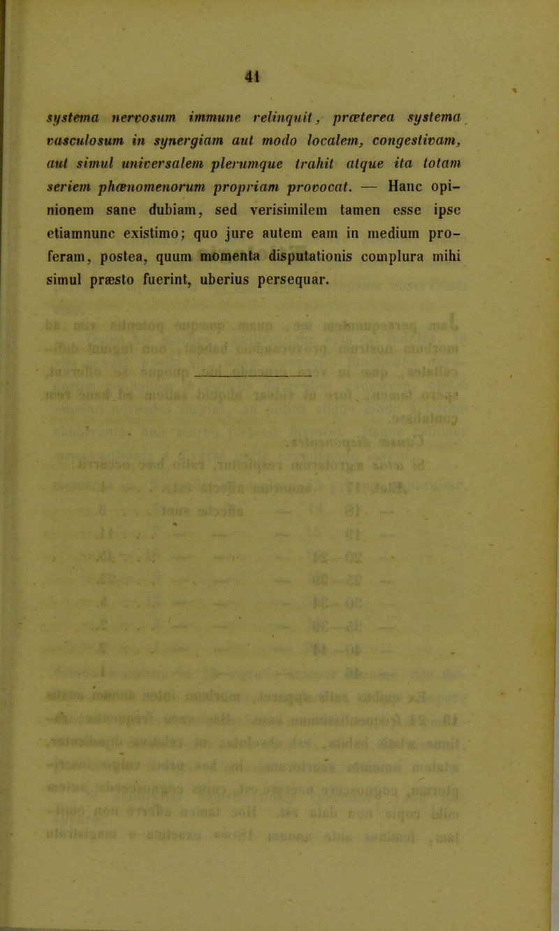 systema nervosum immune relinquit, prceterea syslema vasculosum in synergiam aut modo localem, congestivam, aut simul universalem pleriimque trahit atque ita totam seriem phcBuomenorum propriam provocat. — Hanc opi- nionem sane dubiam, sed verisimilem tamen esse ipse etiamnunc existimo; quo jure autem eam in niedium pro- Feram, postea, quum momenta disputationis complura mihi simul praesto fuerint, uberius persequar.