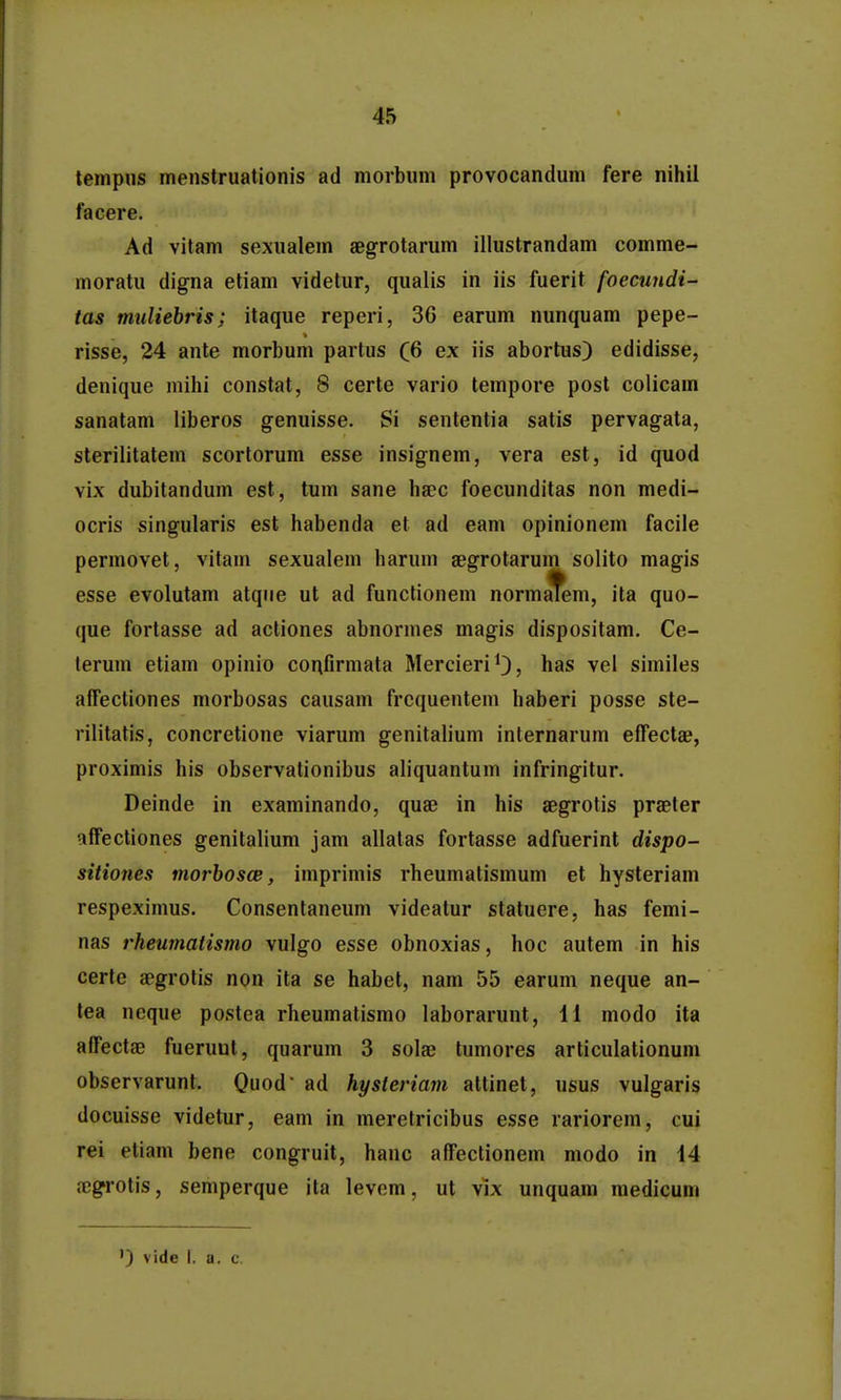 tempns menstruationis ad niorbnni provocanduni fere nihil facere. Ad vitam sexualem aegrotarum illustrandam comme- moratu digna eliam videtur, qualis in iis fuerit foecundi- tas muliebris; itaque reperi, 36 earum nunquam pepe- risse, 24 ante morbum partus (6 ex iis abortus) edidisse, denique mihi constat, 8 certe vario tempore post colicam sanatam liberos genuisse. Si sententia satis pervagata, sterilitatem scortorum esse insignem, vera est, id quod vix dubitandum est, tum sane ha^c foecunditas non medi- ocris singularis est habenda et ad eam opinionem facile permovet, vitam sexualem haruni aegrotarum solito magis esse evolutam atqiie ut ad functionem normafem, ita quo- que fortasse ad actiones abnormes magis dispositam, Ce- terum etiam opinio confirmata MercieriO, has vel similes alTectiones morbosas causam frcquentem haberi posse ste- rilitatis, concretione viarum genitalium internarum efFectaB, proximis his observationibus aliquantum infringitur. Deinde in examinando, quae in his aegrotis praeter affectiones genitalium jam allalas fortasse adfuerint dispo- sitiones morbosce, imprimis rheumatismum et hysteriam respeximus. Consentaneum videatur statuere, has femi- nas rheumatismo vulgo esse obnoxias, hoc autem in his certe aegrotis non ita se habet, nam 55 earum neque an- tea neque postea rheumatismo laborarunt, li modo ita affectae fueruut, quarum 3 solse tumores articulationum observarunt. Quod ad hysteriam attinet, usus vulgaris docuisse videtur, eam in meretricibus esse rariorem, cui rei etiam bene congruit, hanc affectionem modo in 44 cTjgrotis, semperque ita levom, ut vix unquam medicum ) vide I. a. c.