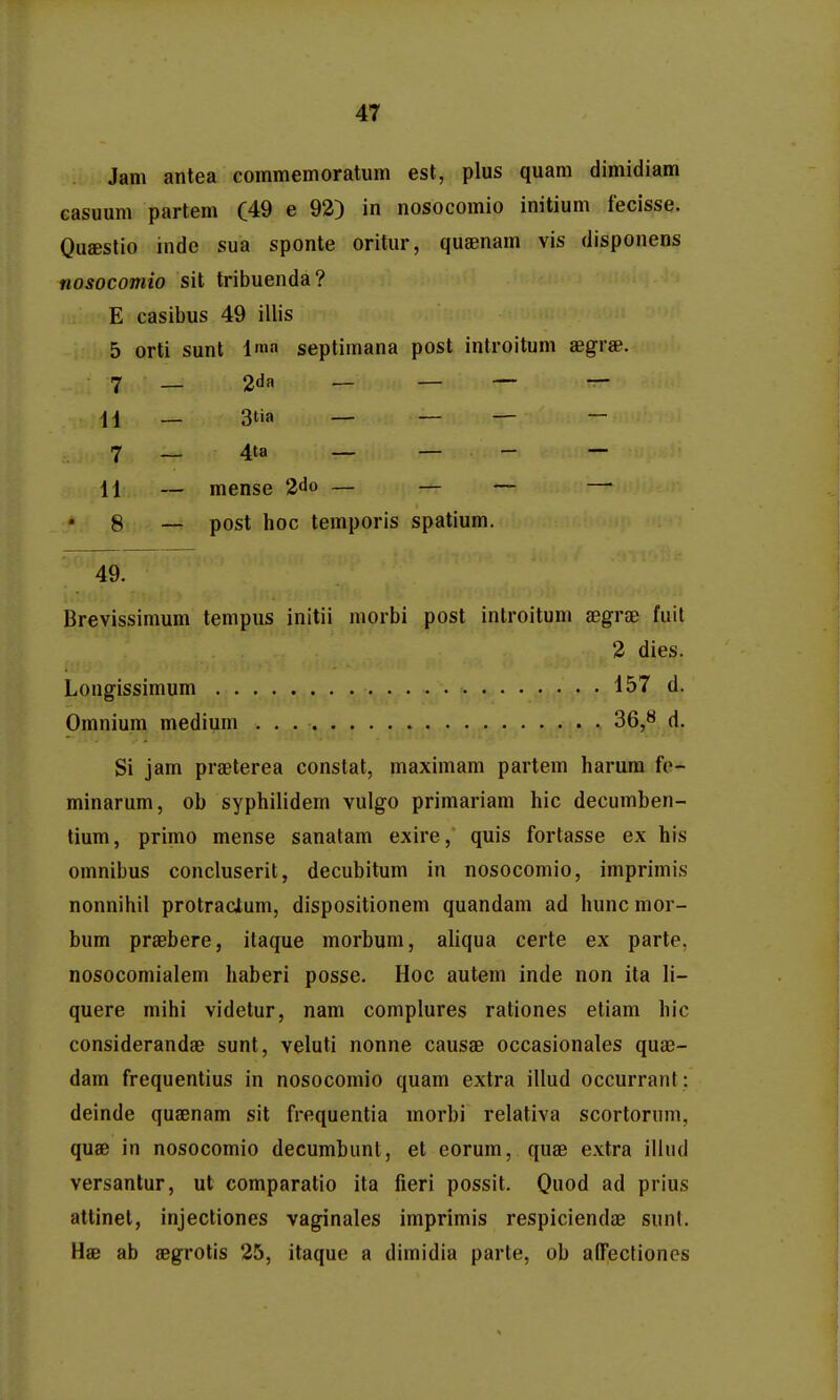 Jam antea commemoratum est, plus quam dimidiam easuum partem (49 e 92) in nosocomio initium fecisse. Qufestio inde sua sponte oritur, quagnam vis disponens nosocomio sit tribuenda? E casibus 49 illis 5 orti sunt Ima septimana post introitum aegrse. 7 — 2tla — _ — — ii — 3tia _ _ _ — 7 _ 4ta — — - — 11 — mense 2do — _ _ — 8 — post hoc temporis spatium. Brevissimum tempus initii morbi post introitum aegraD fuit Si jam praeterea constat, maximam partem harura fo- minarum, ob syphilidem vulgo primariam hic decumben- tium, primo mense sanatam exire, quis fortasse ex his omnibus concluserit, decubitum in nosocomio, imprimis nonnihil protracium, dispositionem quandam ad hunc mor- bum praBbere, itaque morbum, aliqua certe ex parte, nosocomialem haberi posse. Hoc autem inde non ita li- quere mihi videtur, nam complures rationes etiam hic considerandae sunt, veluti nonne causae occasionales qua3- dam frequentius in nosocomio quam extra illud occurrant : deinde quaenam sit frequentia morbi relativa scortonim, quae in nosocomio decumbunt, et eorum, quae extra illud versantur, ut comparatio ita fieri possit. Quod ad prius attinet, injectiones vaginales imprimis respiciendae sunt. Hae ab aegrotis 25, itaque a dimidia parte, ob affecfionos 49. Longissimum . . Omnium medium 2 dies. 157 d. 36,8 d.