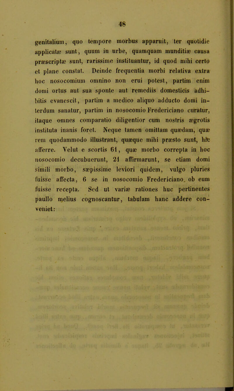 genitaliuni, quo tempore morbus apparuit, ter quolidie applicatse sunt, quum in urbe, quamquam munditiae causa praescriptsc sunl, rarissime instiluantur, id quod milii certo et plane constat. Deinde frequentia morbi relativa exlra hoc nosocomium omnino non erui potest, partim enim domi ortus aut sua sponle aut remediis domesticis adhi- hitis evanescit, partim a mcdico aliquo adducto domi in- lerdum sanatur, partim in nosocomio Fredericiano curatur, itaque omnes coniparatio diligentior cum nostris aegrotis instituta inanis foret, Neque tamen omitlam quaedam, quae vem quodammodo illustrant, quaeque mihi praesto sunt, hit afferre. Velut e scortis 61, quaj morbo correpta in hoc nosocomio decubuerunt, 2] affirmarunt, se etiam domi simili morbo, saepissime leviori quidem, vulgo pluries fuisse affecta, 6 se in nosocomio Fredericiano. ob eum fuisse recepta. Sed ut variae rationes huc pertinentes paullo melius cognoscantur, labulam hanc addere con- veniet: