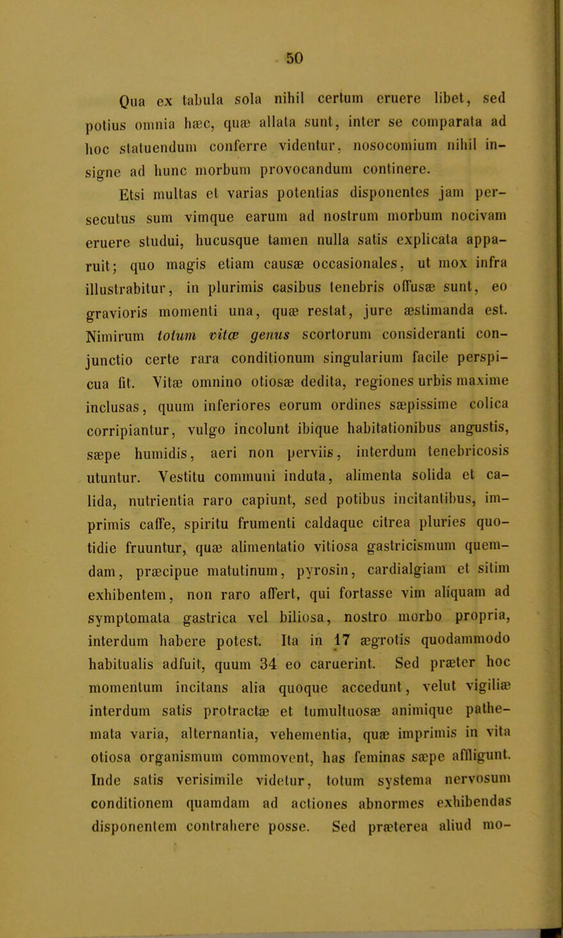 Qiia ex tabula sola nihil certuin eruere libet, sed potius omnia haec, qua? allata sunt, inter se coniparata ad hoc staluendum conferre videntur. nosoconiium nihil in- signe ad hunc morbum provocandum continere. Etsi multas et varias potenlias disponentes jam per- secutus sum vimque earum ad nostrum morbum nocivam eruere studui, hucusque tamen nulla satis explicata appa- ruit; quo magis etiam causae occasionales, ut mox infra illustrabitur, in phirimis casibus tenebris ofTusae sunt, eo gravioris momenti una, quae restat, jure aestimanda est. Nimirum totum vitcp genus scortorum consideranti con- junctio certe rara conditionum singularium facile perspi- cua fit. Vitae omnino otiosae dedita, regiones urbis inaxime inclusas, quum inferiores eorum ordines saepissime colica corripianlur, vulgo incolunt ibique habitationibus anguslis, SEepe humidis, aeri non perviis, interdum tenebricosis utuntur. Vestitu communi induta, alimenta solida et ca- lida, nutrientia raro capiunt, sed potibus incitantibus, im- primis caffe, spiritu frumenti caldaque citrea pluries quo- tidie fruuntur, qufe alimentatio vitiosa gastricisinum quem- dam, praecipue matutinum, pyrosin, cardialgiam et silim exhibentem, non raro afTert, qui fortasse vim ahquam ad symptomata gastrica vel biliosa, nostro morbo propria, interdum habere potest. Ita in 17 aegrotis quodammodo habitualis adfuit, quum 34 eo caruerint. Sed praetcr hoc momentum incitans alia quoque accedunt, velut vigiliae interdum satis protractae et lumultuosae animiquc palhe- mata varia, alternanlia, vehementia, quae imprimis in vita otiosa organismuin commovent, has feminas saepe affligunt. Inde satis verisimile videtur, totum systema nervosum conditionem quamdam ad actiones abnormes exhibendas disponentem contrahere posse. Sed praeterea aliud mo-