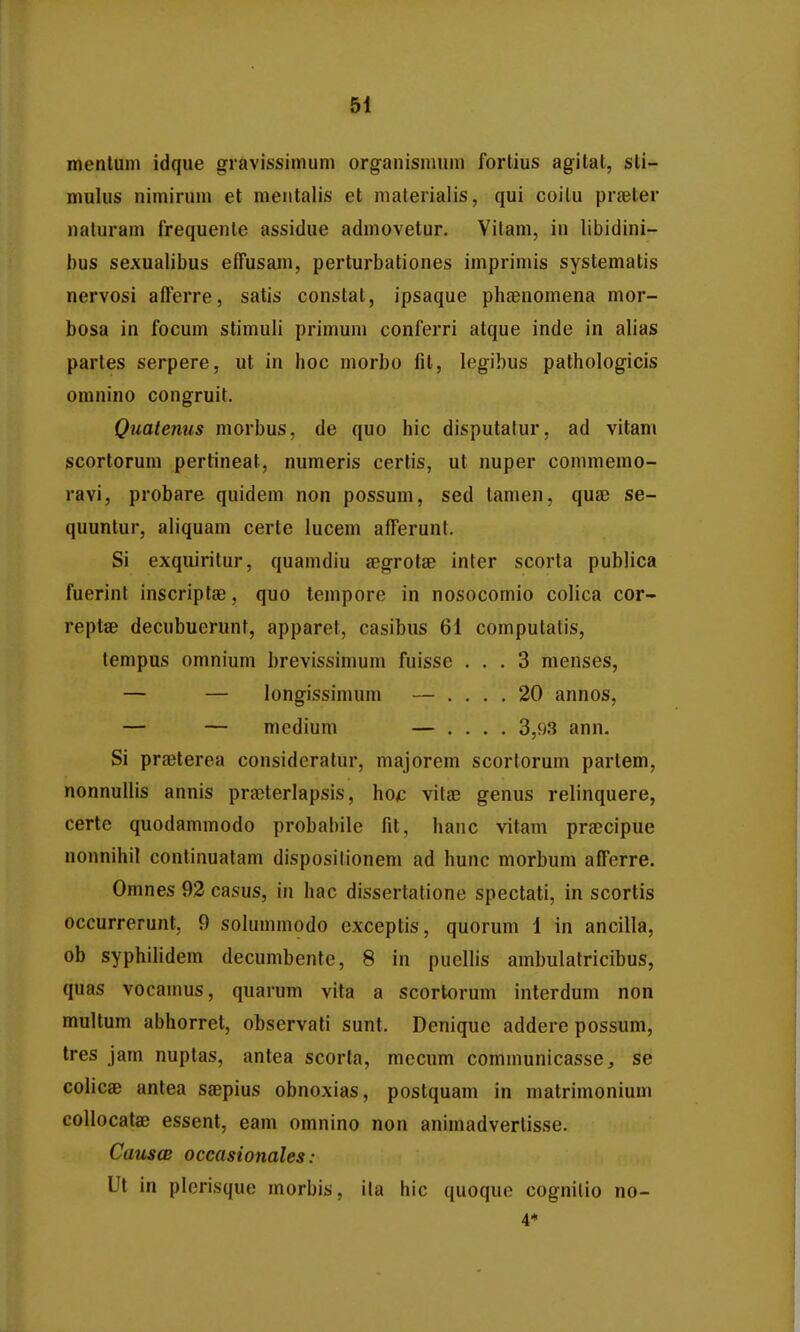 menlum idque gravissimum organismum fortius agital, sti- mulus nimirum et meutalis et malerialis, qui coilu prasler naturam frequente assidue admovetur. Vitam, in libidini- bus sexualibus effusam, perturbationes imprimis systematis nervosi afferre, satis constat, ipsaque phsenomena mor- bosa in focum stimuli primuni conferri atque inde in alias partes serpere, ut in hoc morbo fit, legibus pathologicis omnino congruit. Quatenus morbus, de quo hic disputatur, ad vitam scortorum pertineat, numeris certis, ut nuper commemo- ravi, probare quidem non possum, sed tamen, quae se- quunlur, aliquam certe lucem afferunt. Si exquiritur, quamdiu aBgrotae inter scorta publica fuerint inscriptge, quo tempore in nosocomio colica cor- reptae decubuerunt, apparet, casibus 61 computalis, lempus omnium brevissimum fuisse ... 3 menses, — — longissimum — .... 20 annos, — — mcdium — .... 3,93 ann. Si prfeterea consideratur, majorem scorlorum partem, nonnullis annis praiterlapsis, hoc vilae genus relinquere, certe quodammodo probabile fit, hanc vitam pr^cipue nonnihil continuatam disposilionem ad hunc morbum afferre. Omnes 92 casus, in hac dissertatione spectati, in scortis occurrerunt, 9 sohnnmodo exceptis, quorum 1 in ancilla, ob syphihdem decumbentc, 8 in pueHis ambulalricibus, quas vocamus, quarum vila a scortorum inlerdum non multum abhorret, observati sunt. Denique addere possum, tres jam nuptas, antea scorta, mecum communicasse, se colicae antea saepius obnoxias, postquam in matrimonium coUocatae essent, eam omnino non animadverlisse. CauscB occasionales: Ut in plerisque morbis, ita hic quoque cognilio no- 4*