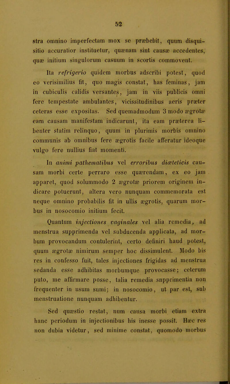 stra omnino imperfectam mox se prajbebit, quum disqui- sitio accuratior instituelur, quaenam sint causae accedentes, quae initium singulorum casuum in scortis commovent. Ita refrigerio quidem morbus adscribi potest, quod 60 verisimilius fit, quo magis constat, has feminas, jam in cubiculis calidis versantes, jam in viis publicis omni fere tempestate ambulantes, vicissitudinibus aeris praeter ceteras esse expositas. Sed quemadmodum 3 modo a^grota eam causam manifestam indicarunt, ita eam pra^terea li- benter statim relinquo, quum in plurimis morbis omnino communis ab omnibus fere aegrotis facile afferatur ideoque vulgo fere nullius fiat momenti. In animi pathematibus vel erroribus dicBteticis cau- sam morbi certe perraro esse quaerendam, ex eo jam apparet, quod solummodo 2 aegrotae priorem originem in- dicare potuerunt, altera vcro nunquam commemorata est neque omnino probabilis fit in ullis aegrotis, quarum mor- bus in nosocomio initium fecit. Quantum injectiones vaginales vel alia remcdia^ ad menstrua supprimenda vel subducenda applicata, ad mor- bum provocandum contulerint, cerlo definiri haud potest, quum aegrotae nimirum semper hoc dissimulent. Modo bis res in confesso fuit, tales injectiones frigidas ad menstrua sedanda esse adhibitas morbumque provocasse; ceterum puto, me affirmare posse, talia remedia snpprimentia non frequenter in usum sumi; in nosocomio, ut par est, sub menstruatione nunquam adhibentur. Scd quacstio restat, num causa morbi etiam extra hanc poriodum in injectionibus his inesse possit. Hasc res non dubia videtur, sed minime constat, quomodo morbus