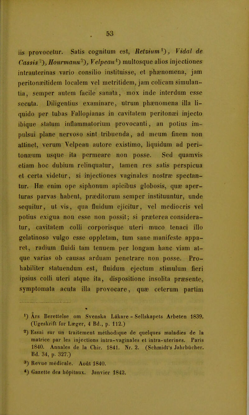 iis provocetur. Satis cognitum est, Retzium^^^ Vidal de Cassis '^, Hourmann-'^:, Velpeau'^') multosque alios injectiones intrauterinas vario consilio instituisse, et pheenomena, jam peritonaeitidem localem vel metritidem, jam colicam simulan- tia, semper autem facile sanata, mox inde interdum esse secuta. Diligentius examinare, utrum phaenomena illa 11- quido per tubas Fallopianas in cavitatem peritongei injecto ibique statum inflammatorium provocanti, an potius im- pulsui plane nervoso sint tribuenda, ad meum fmem non attinet, verum Velpeau autore existimo, liquidum ad peri- tonfeum usque ita permeare non posse. Sed quamvis etiam hoc dubium relinqualur, tamen res satis perspicua et certa videtur, si injectiones vaginales nostree spectan- tur. Hae enim ope siphonum apicibus globosis, quae aper- luras parvas habent, prgeditorum semper instituuntur, unde sequitur, ut vis, qua fluidum ejicitur, vel mediocris vel potius exigua non csse non posslt; si prsterea considera- tur, cavitatem colli corporisque uterl muco tenaci illo gelatinoso vulgo esse oppletam, tum sane manifeste appa- ret, radium fluidi tam tenuem per longam hanc viam al- que varias ob causas arduam penetrare non posse. Pro- habiliter statuendum est, fluidum ejectum stimulum fieri ipsius colli uteri atque ita, dispositione insolita praesente, symptomata acuta illa provocare, quae ceterum partim ') Ai s Berettelse om Svenska Lakare - Sellskapets Arbeten 1839. (Ugeskrift for L?eger, 4 Bd., p. 112.) ^^) Essai sur un traitement methodique de quelques maladies de la matricc par les injections inlra-vaginales et intra-uterines. Paris 1840. Annales de la Chir. 1841. Nr. 2. (Schmidfs Jahrbiicher. Bd. 34, p. 327.) ') Revuc niedicalc. Aout 1840. *) Gazette dcs h6pitaux. Janvier 1842,