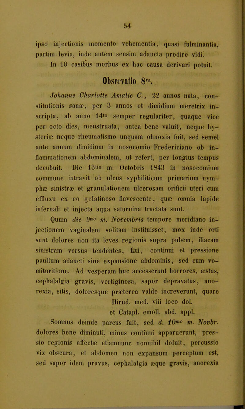 ipso injeclionis momento vehemcntia, quasi fulminantia, partim levia, inde autem sensim adaucla prodire vidi. In 10 casibus morbus ex hac causa derivari potuit. Observatio 8^«.. Johanne Charlotte Amalie C., 22 annos nala, con- stitutionis sana), per 3 annos et dimidium meretrix in- scripla, ab anno 14to semper regulariter, quaque vice per octo dies, menstruata, antea bene valuif^ neque hy- sterife neque rheumalismo unquam ohnoxia fuit, sed seniel antc annum dimidium in nosocomio Fredericiano ob in- flammationem abdominalem, ut refert, per longius tempus decubuit. Die 13tio m. Octobris 1843 in nosocomium commune intravit ob ulcus syphiliticum primarium nym- phae sinistrse et granulalionem uicerosam orificii uteri cum effluxu ex eo gelatinoso flavescente, quae omnia lapide infernali et injecla aqua saturnina tractata sunt. Quum die 9^o m. Novembris tempore meridiano in- jectionem vaginalem solitam instituisset, mox inde orti sunt dolores non ila leves regionis supra pubem, iliacam sinistram versus tendentes, fixi, continui et pressione paullum adaucti sine expansione abdominis. sed cum vo- mituritione. Ad vesperam huc accesserunt horrores, a?stus, cephalalgia gravis, vertiginosa, sapor depravatus, ano- rexia, sitis, doloresque pra)terea valde increverunt, quare Hirud. med. viii loco dol. et Catapl. emoll. abd. appl. Somnus deinde parcus fuit, sed d. iOmo m. Novbr. dolores bene diminuti, minus conlinni apparuorunt, pres- sio regionis aff^ectae etiamnunc nonnihil doluit, percussio vix obscura, et abdomen non expansum perceptum est, sed sapor idem pravus, cephalalgia iTque gravis, anorexia