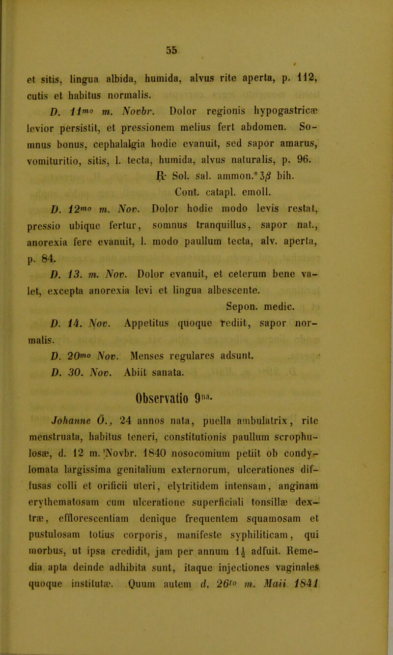 et sitis, lingua albida, humida, alvus rite aperta, p. 142, cutis et habitus normalis. D. H*° m. Novbr. Dolor regionis hypogastricge levior persistit, et pressionem melius fert abdomen. So- mnus bonus, cephalalgia hodie evanuit, sed sapor amarus, vomituritio, sitis, 1. tecta, humida, alvus naluralis, p. 96. j^' Sol. sal. ammon.'o/S bih. Cont, catapl. emoll. D. ^2« m. Nov. Dolor hodie modo levis restat, pressio ubique fertur, somnus tranquillus, sapor nat., anorexia fere evanuit, 1. modo paullum tecta, alv. aperta, p. 84. D. 13. m. Nov. Dolor evanuit, et celerum bene va- let, excepta anorexia lcvi et lingua albescente. Sepon. medic. D. 14. Nov. Appetitus quoque rediit, sapor nor- malis. D. 20'no Nov. Menses regulares adsunt. D. 30. Nov. Abiit sanata. Observatio 9''- Johanne 0., 24 annos nata, puella auibulatrix, rite menstruata, habitus leneri, constitutionis paullum scrophu- losae, d. 12 m. |Novbr. 1840 nosocomium petiit ob condyr- lomata largissima genitalium externorum, ulcerationes dif- fusas colli et orificii uleri, elylritidem intensam, anginam erythematosam cum ulcerationc superficiali tonsilla; dex— Irae, efflorescentiam denique frequentem squamosam et pustulosam totius corporis, manifeste syphiliticam, qui morbus, ut ipsa credidit, jam per annum l^ adfuit. Reme- dia apta deinde adhibita sunt, ilaque injectiones vaginales quoque instilutse. Quum aulem d. 26' m. Maii iSii
