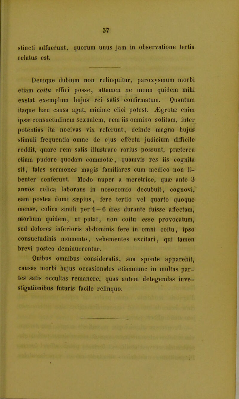 stincti adfuerunt, quorum unus jam in observatione tertia relatus est. Denique dubium non relinquitur, paroxysmum morbi etiam coilu cffici posse, attamen ne unum quidem mihi exstat exemplum hujus rei satis confirmatum. Quantum itaque haec causa agat, minime elici potest. JEgrolas enim ipsae consuetudinem sexualem, rem iis omnino solilam, inter potentias ita nocivas vix referunt, deinde magna hujus stimuli frequentia omne de ejus effectu judicium difficile reddit, quare rem satis illustrare rarius possunt, praeterea etiam pudore quodam commotae, quamvis res iis cognita sit, tales sermones magis familiares cum medico non li- benter conferunt. Modo nuper a meretrice, quae ante 3 annos colica laborans in nosocomio decubuit, cognovi, eam postea domi sajpius, fere tertio vel quarto quoque mense, colica simili per4—6 dies durante fuisse affectam, morbum quidem, ut pulat, non coitu esse provocatum, sed dolores inferioris abdominis fere in omni coitu, ipso consuetudinis momento, vehementes excitari, qui tamen brevi postea deminuerentur. Quibus omnibus consideratis, sua sponte apparebit, causas morbi hujus occasionaies eliamnunc in mullas par- tes satis occultas remanere, quas autem detegendas inve- stigationibus futuris facile relinquo.