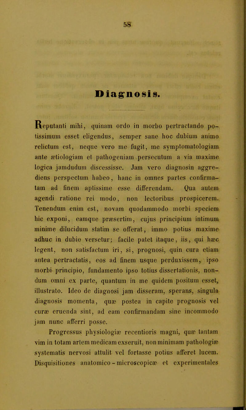 Reputanti mihi, quinam ordo in morbo perlractando po- tissimum esset eligendus, semper sane hoc duhium animo relictum est, neque vero me fugit, me symptomatologiam ante {etiologiam et pathogeniam persecutum a via maxime logica jamdudum discessisse. Jam vero diagnosin aggre- diens perspectum habeo, hanc in omnes parles confirma- tam ad finem aplissime esse differcndam. Qua autem agendi ratione rei modo, non lectoribus prospicerem. Tenendum enim est, novam quodammodo morbi speciem hic exponi, eamque prjesertim, cujus principium intimum minime diiucidum statim se ofierat, immo potius maxime adhuc in dubio versetur; facile patet itaque, iis, qui hsec legent, non satisfactum iri, si, prognosi, quin cura etiam antea pertractatis, eos ad finem usque perduxissem, ipso morbi principio, fundamento ipso totius dissertationis, non- dum omni ex parte, quantum in me quidem posilum csset, ilhistrato. Ideo de diagnosi jam disseram, sperans, singula diagnosis momenta, quae postea in capite prognosis vel curae eruenda sinl, ad eam confirmandam sine inoonimodo jam nunc afferri posse. Progressus physiologia? recentioris magni, qua^ tautam vim in lotam arlemmedicamexseruit, nonminimam pathologise systematis nervosi attuHt vel fortasse potius afferet lucem. Disquisiliones anatomico - microscopicfp et experimentales