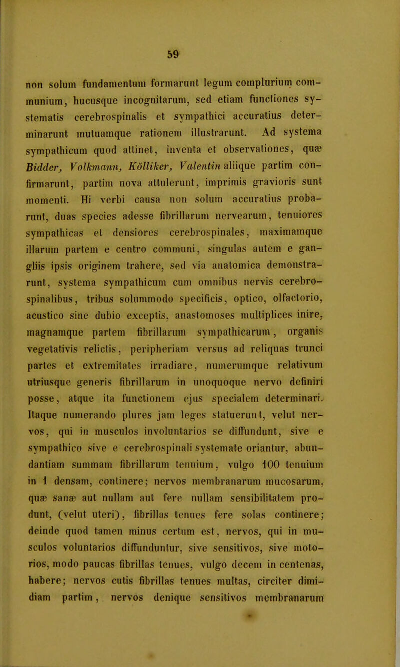 non solum fundamentum fonnarunl legum coinplurium com- munium, hucusque incognitarum, sed etiam functiones sy- stematis cerebrospinalis et sympalhici accuralius deter- minarunt mutuamque rationem illusti-arunt. Ad systema sympathicum quod atfinet, inventa et observationes, quae Bidder, Volkmann, Kdlliker, Fa/eMfm aliique partim con- firmarunt, partim nova attulerunt, imprimis gravioris sunt momenli. Hi verbi causa non solum accuratius proba- runt, duas species adesse fibrillarum nervearum, tenuiores sympathicas et densiores cerebrospinales, maximamquc illarum partem e centro communi, singulas autem e gan- gliis ipsis originem trahere, sed via analomica demonslra- runt, systema sympathicum cum omnibus nervis cerebro- spinalibus, tribus solummodo specificis, optico, olfactorio, acustico sine dubio exceptis, anastomoses multiplices inire, magnamque parlem fibriilarum sympalhicarum, organis vegetafivis relictis, peripheriam versus ad reliquas trunci partes et extrcmitates irradiare, numcrumque relativum utriusquc generis fibrillarum in unoquoque nervo definiri posse, atque ita functionem cjus specialem determinari. Itaque numerando phires jam leges statuerunt, velut ner- vos, qui in musculos involuntarios se diffundunt, sive e sympathico sive e cerebrospinali systemate oriantur, abun- dantiam summam fibrillarum lenuium, vulgo iOO tenuiuni in \ densam, conlinere; nervos membranarum mucosarum, quae sanae aut nullam aut fere nullam sensibilitatem pro- dunt, (velut uteri), fibrillas tenucs fere solas continere; deinde quod tamen minus certum est, nervos, qui in mu- sculos voluntarios diffunduntur, sive sensitivos, sive moto- rios, modo paucas fibrillas tenues, vulgo decem in centenas, habere; nervos cutis fibrillas tenues multas, circiter dimi- diam partim, nervos denique sensitivos membranarum