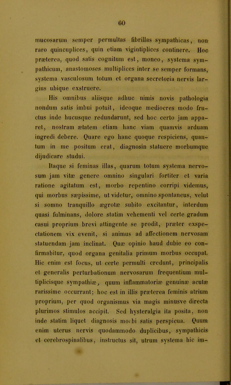 mucosariiin scmper permultas fibrillas sympathicas, non raro quincuplices, quin etiam vigintiplices continere. Hoc prseterea, quod satis cognitum est, moneo, systema sym- pathicum, anastomoses multiplices inter se semper formans, systema vasculosum totum et organa secretoria nervis lar- gius ubique exstruere. His omnibus aliisque adhuc nimis novis pathologia nondum satis imbui potuit, ideoque mediocres modo fru- ctus inde hucusque redundarunt, sed hoc certo jam appa- ret, nostram getatem etiam lianc viam quamvis arduam ingredi debere. Quare ego hanc quoque respiciens, quan- tum in me positum erat, diagnosin slatuere morbumque dijudicare studui. Itaque si feminas illas, quarum totum systema nervo- sum jam vitaB genere omnino singulari forliter et varia ratione agitatum est, morbo repentino corripi videmus, qui morbus saepissime, ut videtur, omnino spontaneus, velut si somno tranquillo segrotae subito excitantur, interdum quasi fulminans, dolore statim vehementi vel certe gradum casui proprium brevi attingente se prodit, praeter exspe- ctationem vix evenit, si animus ad affectionem nervosam statuendam jam inclinat. Quee opinio haud dubie eo con- firmabilur, quod organa genitalia primum morbus occupat. Hic enim est focus, ut certe permulti credunt, principalis et generalis perturbationum nervosarum frequentium mul- tiplicisque sympathiee, quum inflammatorise genuina3 acutae rarissime occurrant; hoc est in illis pra?terea feminis atrium proprium, per quod organismus via magis minusve directa plurimos stimulos accipit. Sed hysteralgia ita posita, non inde statim liquet diagnosis moibi satis perspicua. Quum enim uterus ncrvis quodammodo duplicibus, sympathicis et corebrospinabbiis, inslructus sil, utrum systema hic im-
