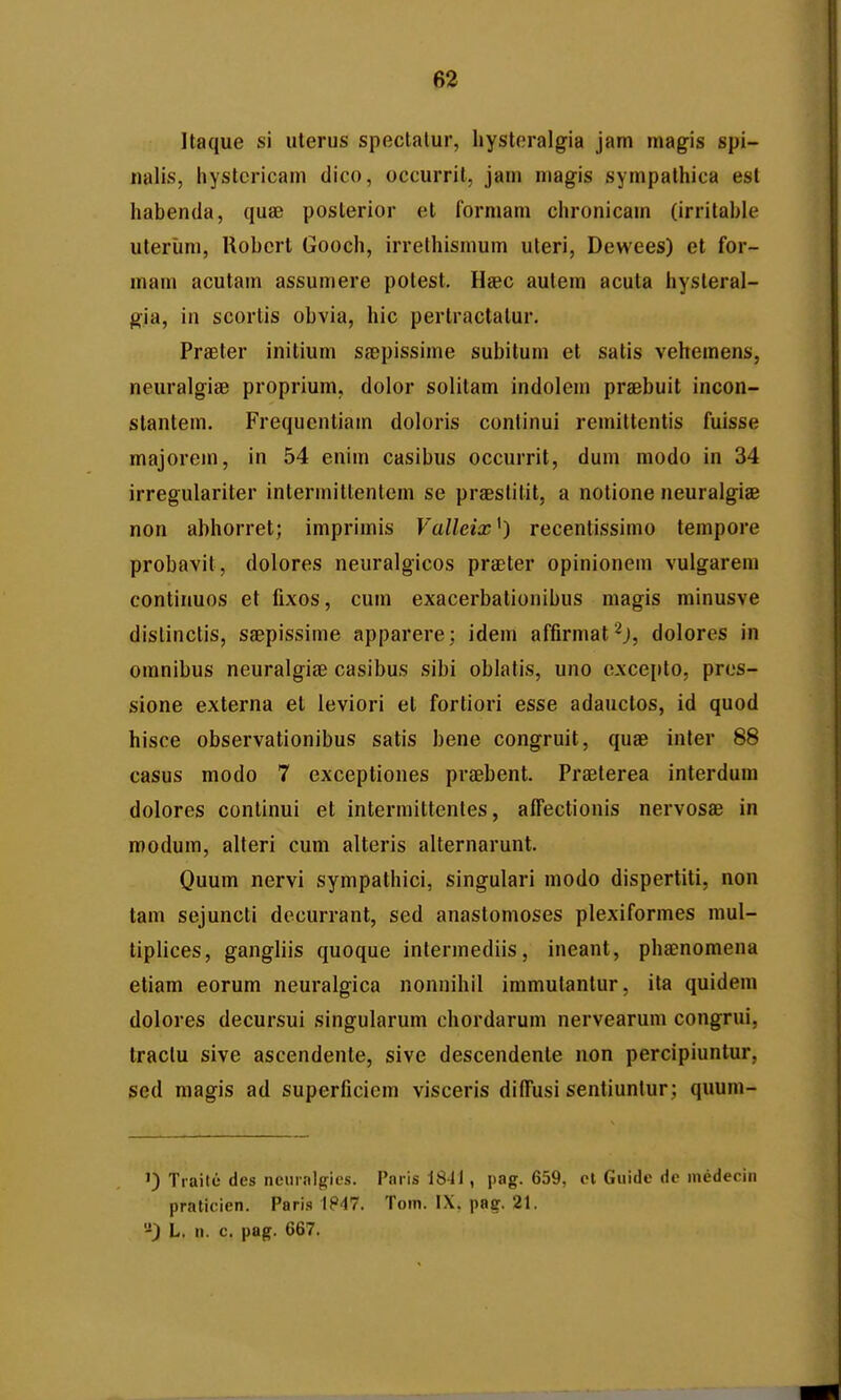 Itaque si uterus speclalur, hysteralgia jam magis spi- nalis, hystcricam dico, occurrit, jam magis sympathica esl habenda, quse posterior et formam chronicam (irritable uteriim, Robcrt Gooch, irrethismum uteri, Dewees) et for- mam acutam assumere potest. Haec autem acuta hysteral- gia, in scortis obvia, hic perlractatur. Praeler initium sfepissime subitum et satis vehemens, neuralgiiB proprium, dolor solitam indolem praebuit incon- slantem. Frequcntiam doloris continui remittentis fuisse majorem, in 54 enim casibus occurrit, duni modo in 34 irregulariter intermittentem se praeslitit, a notione neuralgiae non abhorret; imprimis Valleix^) recentissimo tempore probavit, dolores neuralgicos praeter opinionem vulgarem continuos et fixos, cum exacerbationibus magis minusve dislinctis, ssepissime apparere; idem affirmat^j, dolores in omnibus neuralgise casibus sibi oblatis, uno excepto, pres- sione externa el leviori et fortiori esse adauctos, id quod hisce observationibus satis bene congruit, quae inler 88 casus modo 7 exceptiones praebent. Praeterea interdum dolores continui et intermittentes, alFectionis nervosae in modum, alteri cum alteris alternarunt. Quum nervi sympathici, singulari modo dispertiti, non tam sejuncti dccurrant, sed anastonioses plexiformes mul- tiplices, gangliis quoque intermediis, ineant, phaenomena etiam eorum neuralgica nonnihil immutantur, ita quidem dolores decursui singularum chordarum nervearum congrui, Iractu sive ascendente, sive descendente non percipiunlur, sed magis ad superficiem visceris dilTusi sentiunlur ; quum- 1) Traite des neiiralgies. Paris 1841, pag. 659, cl Guide de medeeiii praticien. Pari.s 1847. Tom. IX, pag. 21. '^:) L. n. c. pag. 667.